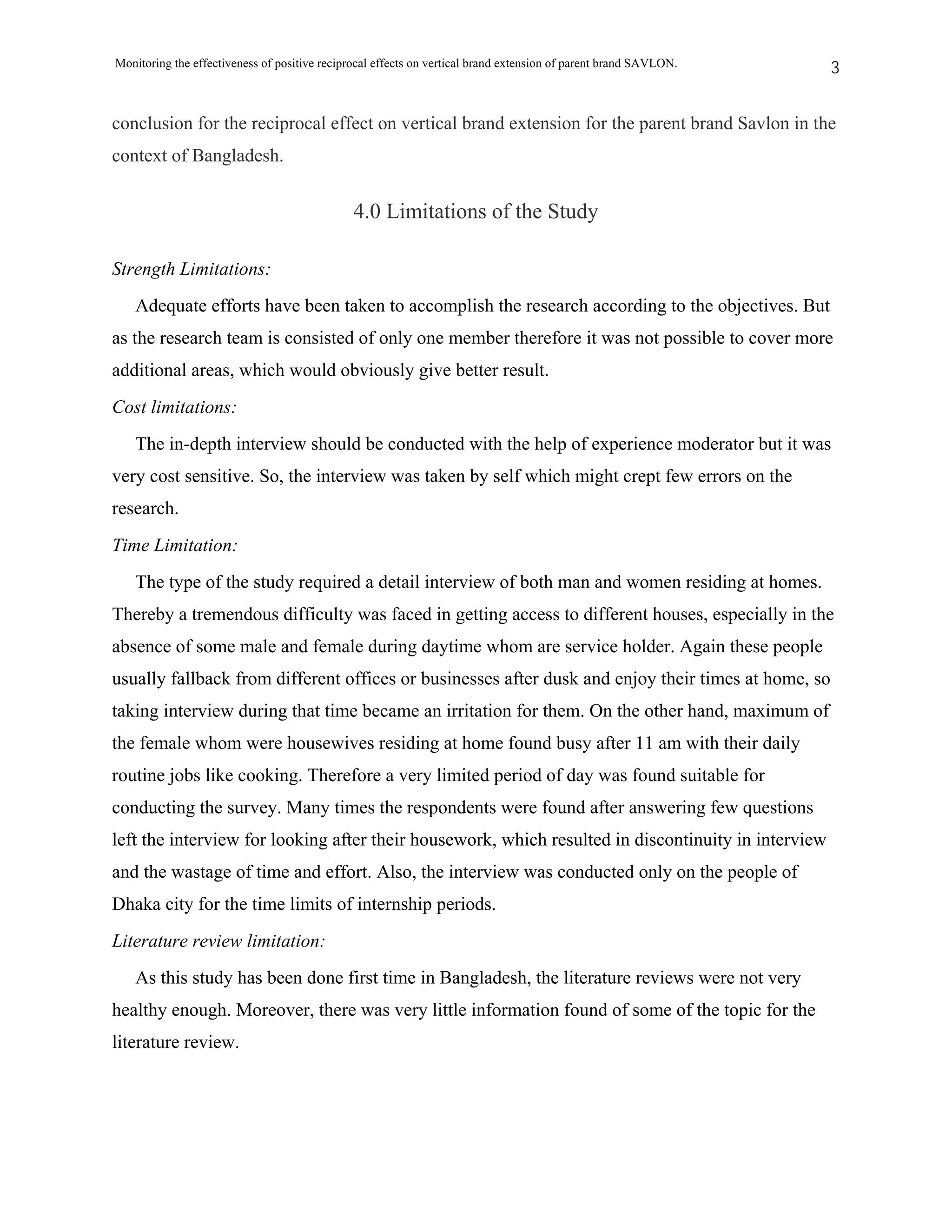 Monitoring the effectiveness of positive reciprocal effects on vertical brand extension of parent brand SAVLON.   3


conclusion for the reciprocal effect on vertical brand extension for the parent brand Savlon in the
context of Bangladesh.


                                               4.0 Limitations of the Study

Strength Limitations:
   Adequate efforts have been taken to accomplish the research according to the objectives. But
as the research team is consisted of only one member therefore it was not possible to cover more
additional areas, which would obviously give better result.
Cost limitations:
   The in-depth interview should be conducted with the help of experience moderator but it was
very cost sensitive. So, the interview was taken by self which might crept few errors on the
research.
Time Limitation:
   The type of the study required a detail interview of both man and women residing at homes.
Thereby a tremendous difficulty was faced in getting access to different houses, especially in the
absence of some male and female during daytime whom are service holder. Again these people
usually fallback from different offices or businesses after dusk and enjoy their times at home, so
taking interview during that time became an irritation for them. On the other hand, maximum of
the female whom were housewives residing at home found busy after 11 am with their daily
routine jobs like cooking. Therefore a very limited period of day was found suitable for
conducting the survey. Many times the respondents were found after answering few questions
left the interview for looking after their housework, which resulted in discontinuity in interview
and the wastage of time and effort. Also, the interview was conducted only on the people of
Dhaka city for the time limits of internship periods.
Literature review limitation:
   As this study has been done first time in Bangladesh, the literature reviews were not very
healthy enough. Moreover, there was very little information found of some of the topic for the
literature review.
 