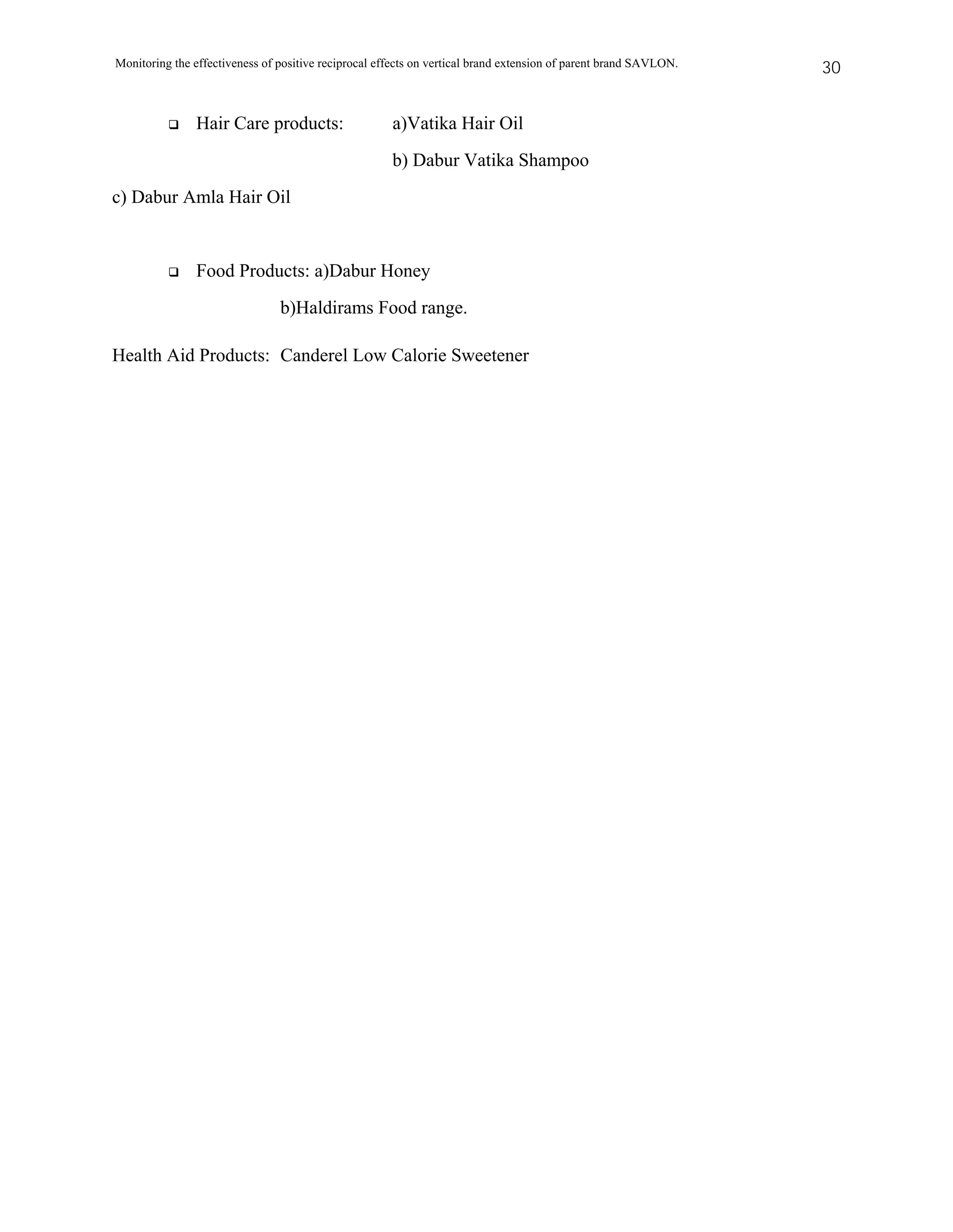 Monitoring the effectiveness of positive reciprocal effects on vertical brand extension of parent brand SAVLON.   30


               Hair Care products:                    a)Vatika Hair Oil
                                                      b) Dabur Vatika Shampoo
c) Dabur Amla Hair Oil


               Food Products: a)Dabur Honey
                                b)Haldirams Food range.

Health Aid Products: Canderel Low Calorie Sweetener
 
