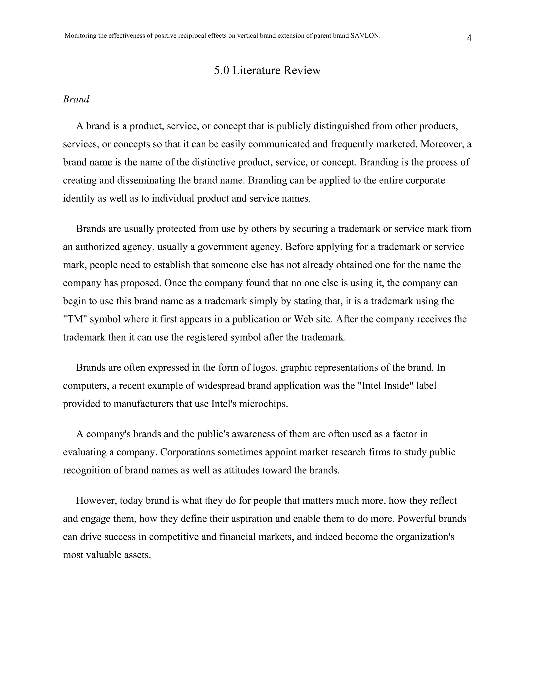 Monitoring the effectiveness of positive reciprocal effects on vertical brand extension of parent brand SAVLON.   4


                                                    5.0 Literature Review

Brand

   A brand is a product, service, or concept that is publicly distinguished from other products,
services, or concepts so that it can be easily communicated and frequently marketed. Moreover, a
brand name is the name of the distinctive product, service, or concept. Branding is the process of
creating and disseminating the brand name. Branding can be applied to the entire corporate
identity as well as to individual product and service names.

   Brands are usually protected from use by others by securing a trademark or service mark from
an authorized agency, usually a government agency. Before applying for a trademark or service
mark, people need to establish that someone else has not already obtained one for the name the
company has proposed. Once the company found that no one else is using it, the company can
begin to use this brand name as a trademark simply by stating that, it is a trademark using the
"TM" symbol where it first appears in a publication or Web site. After the company receives the
trademark then it can use the registered symbol after the trademark.

   Brands are often expressed in the form of logos, graphic representations of the brand. In
computers, a recent example of widespread brand application was the "Intel Inside" label
provided to manufacturers that use Intel's microchips.

   A company's brands and the public's awareness of them are often used as a factor in
evaluating a company. Corporations sometimes appoint market research firms to study public
recognition of brand names as well as attitudes toward the brands.

   However, today brand is what they do for people that matters much more, how they reflect
and engage them, how they define their aspiration and enable them to do more. Powerful brands
can drive success in competitive and financial markets, and indeed become the organization's
most valuable assets.
 