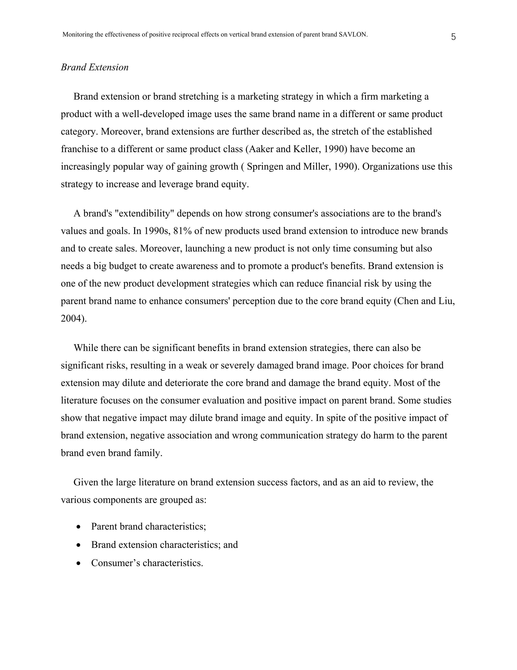 Monitoring the effectiveness of positive reciprocal effects on vertical brand extension of parent brand SAVLON.   5


Brand Extension

   Brand extension or brand stretching is a marketing strategy in which a firm marketing a
product with a well-developed image uses the same brand name in a different or same product
category. Moreover, brand extensions are further described as, the stretch of the established
franchise to a different or same product class (Aaker and Keller, 1990) have become an
increasingly popular way of gaining growth ( Springen and Miller, 1990). Organizations use this
strategy to increase and leverage brand equity.

   A brand's "extendibility" depends on how strong consumer's associations are to the brand's
values and goals. In 1990s, 81% of new products used brand extension to introduce new brands
and to create sales. Moreover, launching a new product is not only time consuming but also
needs a big budget to create awareness and to promote a product's benefits. Brand extension is
one of the new product development strategies which can reduce financial risk by using the
parent brand name to enhance consumers' perception due to the core brand equity (Chen and Liu,
2004).

    While there can be significant benefits in brand extension strategies, there can also be
significant risks, resulting in a weak or severely damaged brand image. Poor choices for brand
extension may dilute and deteriorate the core brand and damage the brand equity. Most of the
literature focuses on the consumer evaluation and positive impact on parent brand. Some studies
show that negative impact may dilute brand image and equity. In spite of the positive impact of
brand extension, negative association and wrong communication strategy do harm to the parent
brand even brand family.

   Given the large literature on brand extension success factors, and as an aid to review, the
various components are grouped as:

    •     Parent brand characteristics;
    •     Brand extension characteristics; and
    •     Consumer’s characteristics.
 