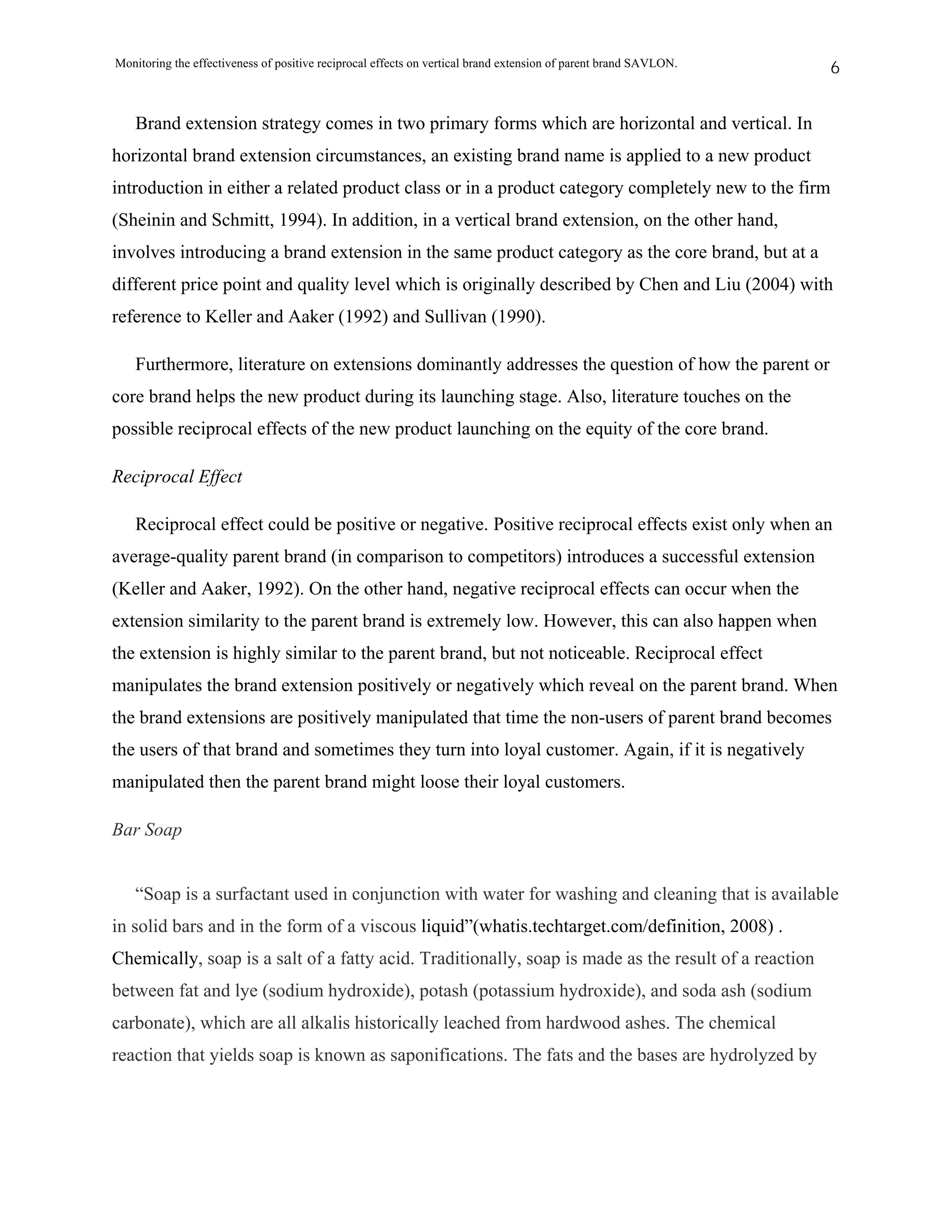 Monitoring the effectiveness of positive reciprocal effects on vertical brand extension of parent brand SAVLON.   6


   Brand extension strategy comes in two primary forms which are horizontal and vertical. In
horizontal brand extension circumstances, an existing brand name is applied to a new product
introduction in either a related product class or in a product category completely new to the firm
(Sheinin and Schmitt, 1994). In addition, in a vertical brand extension, on the other hand,
involves introducing a brand extension in the same product category as the core brand, but at a
different price point and quality level which is originally described by Chen and Liu (2004) with
reference to Keller and Aaker (1992) and Sullivan (1990).

   Furthermore, literature on extensions dominantly addresses the question of how the parent or
core brand helps the new product during its launching stage. Also, literature touches on the
possible reciprocal effects of the new product launching on the equity of the core brand.

Reciprocal Effect

   Reciprocal effect could be positive or negative. Positive reciprocal effects exist only when an
average-quality parent brand (in comparison to competitors) introduces a successful extension
(Keller and Aaker, 1992). On the other hand, negative reciprocal effects can occur when the
extension similarity to the parent brand is extremely low. However, this can also happen when
the extension is highly similar to the parent brand, but not noticeable. Reciprocal effect
manipulates the brand extension positively or negatively which reveal on the parent brand. When
the brand extensions are positively manipulated that time the non-users of parent brand becomes
the users of that brand and sometimes they turn into loyal customer. Again, if it is negatively
manipulated then the parent brand might loose their loyal customers.

Bar Soap


   “Soap is a surfactant used in conjunction with water for washing and cleaning that is available
in solid bars and in the form of a viscous liquid”(whatis.techtarget.com/definition, 2008) .
Chemically, soap is a salt of a fatty acid. Traditionally, soap is made as the result of a reaction
between fat and lye (sodium hydroxide), potash (potassium hydroxide), and soda ash (sodium
carbonate), which are all alkalis historically leached from hardwood ashes. The chemical
reaction that yields soap is known as saponifications. The fats and the bases are hydrolyzed by
 