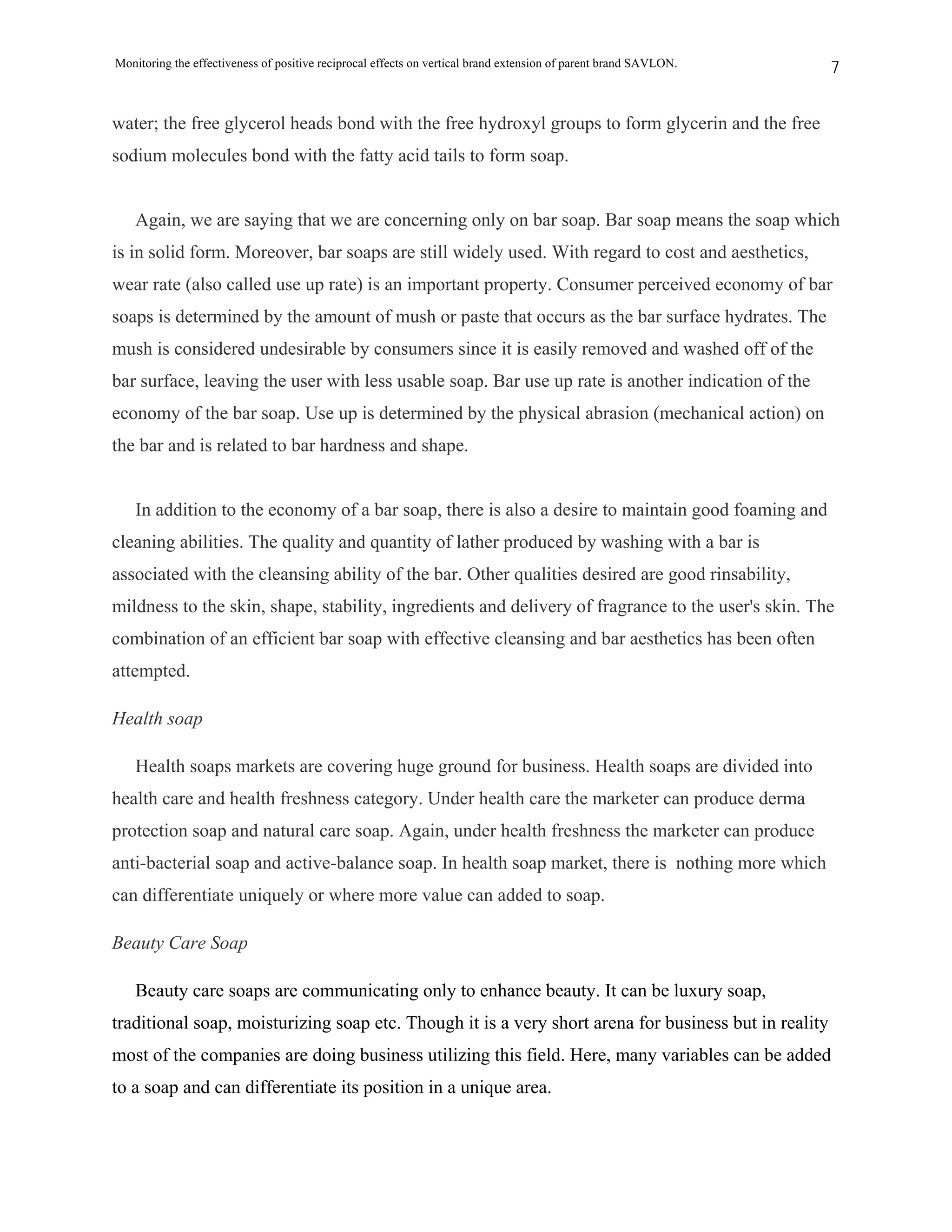 Monitoring the effectiveness of positive reciprocal effects on vertical brand extension of parent brand SAVLON.   7


water; the free glycerol heads bond with the free hydroxyl groups to form glycerin and the free
sodium molecules bond with the fatty acid tails to form soap.


   Again, we are saying that we are concerning only on bar soap. Bar soap means the soap which
is in solid form. Moreover, bar soaps are still widely used. With regard to cost and aesthetics,
wear rate (also called use up rate) is an important property. Consumer perceived economy of bar
soaps is determined by the amount of mush or paste that occurs as the bar surface hydrates. The
mush is considered undesirable by consumers since it is easily removed and washed off of the
bar surface, leaving the user with less usable soap. Bar use up rate is another indication of the
economy of the bar soap. Use up is determined by the physical abrasion (mechanical action) on
the bar and is related to bar hardness and shape.


   In addition to the economy of a bar soap, there is also a desire to maintain good foaming and
cleaning abilities. The quality and quantity of lather produced by washing with a bar is
associated with the cleansing ability of the bar. Other qualities desired are good rinsability,
mildness to the skin, shape, stability, ingredients and delivery of fragrance to the user's skin. The
combination of an efficient bar soap with effective cleansing and bar aesthetics has been often
attempted.

Health soap

   Health soaps markets are covering huge ground for business. Health soaps are divided into
health care and health freshness category. Under health care the marketer can produce derma
protection soap and natural care soap. Again, under health freshness the marketer can produce
anti-bacterial soap and active-balance soap. In health soap market, there is nothing more which
can differentiate uniquely or where more value can added to soap.

Beauty Care Soap

   Beauty care soaps are communicating only to enhance beauty. It can be luxury soap,
traditional soap, moisturizing soap etc. Though it is a very short arena for business but in reality
most of the companies are doing business utilizing this field. Here, many variables can be added
to a soap and can differentiate its position in a unique area.
 