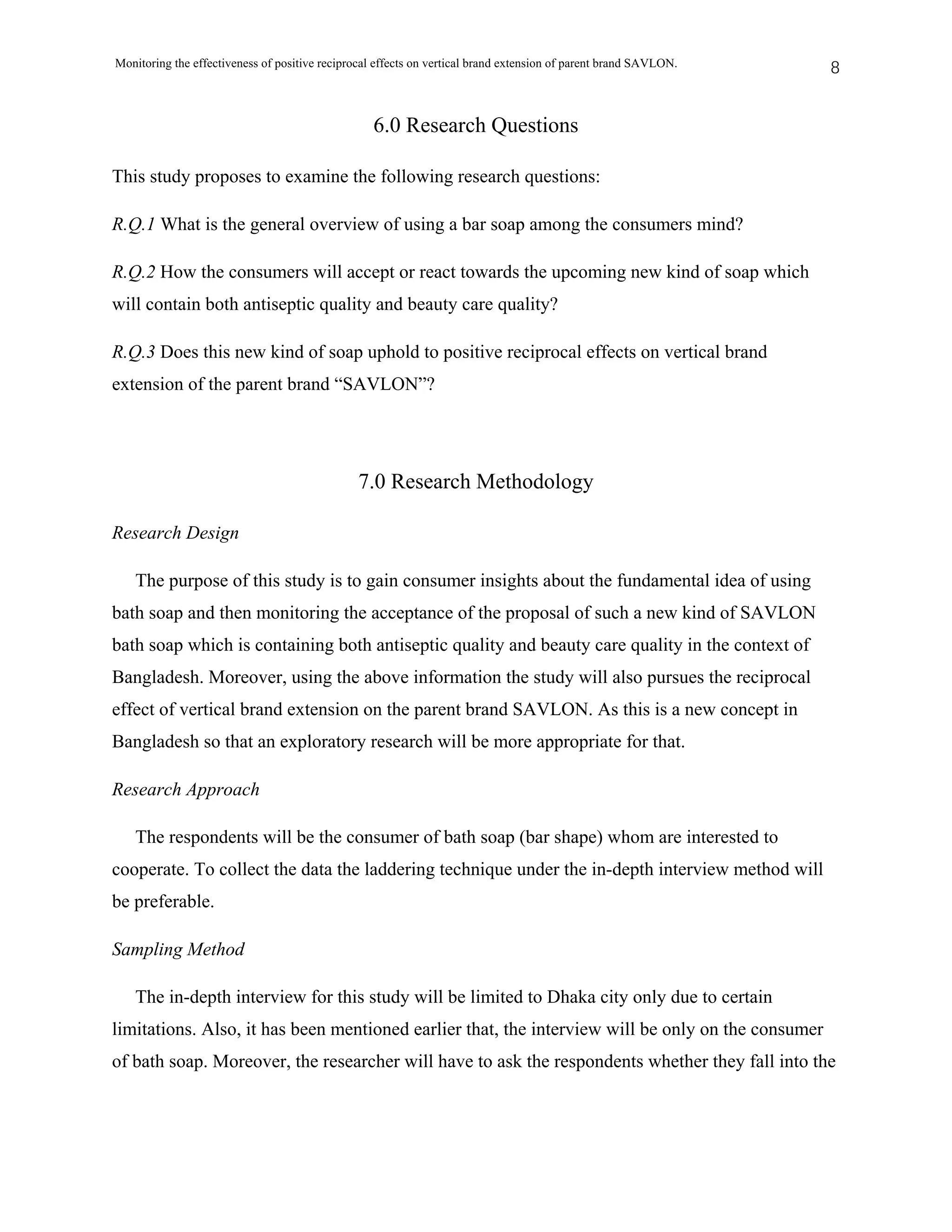 Monitoring the effectiveness of positive reciprocal effects on vertical brand extension of parent brand SAVLON.   8


                                                  6.0 Research Questions

This study proposes to examine the following research questions:

R.Q.1 What is the general overview of using a bar soap among the consumers mind?

R.Q.2 How the consumers will accept or react towards the upcoming new kind of soap which
will contain both antiseptic quality and beauty care quality?

R.Q.3 Does this new kind of soap uphold to positive reciprocal effects on vertical brand
extension of the parent brand “SAVLON”?




                                                7.0 Research Methodology

Research Design

   The purpose of this study is to gain consumer insights about the fundamental idea of using
bath soap and then monitoring the acceptance of the proposal of such a new kind of SAVLON
bath soap which is containing both antiseptic quality and beauty care quality in the context of
Bangladesh. Moreover, using the above information the study will also pursues the reciprocal
effect of vertical brand extension on the parent brand SAVLON. As this is a new concept in
Bangladesh so that an exploratory research will be more appropriate for that.

Research Approach

   The respondents will be the consumer of bath soap (bar shape) whom are interested to
cooperate. To collect the data the laddering technique under the in-depth interview method will
be preferable.

Sampling Method

   The in-depth interview for this study will be limited to Dhaka city only due to certain
limitations. Also, it has been mentioned earlier that, the interview will be only on the consumer
of bath soap. Moreover, the researcher will have to ask the respondents whether they fall into the
 