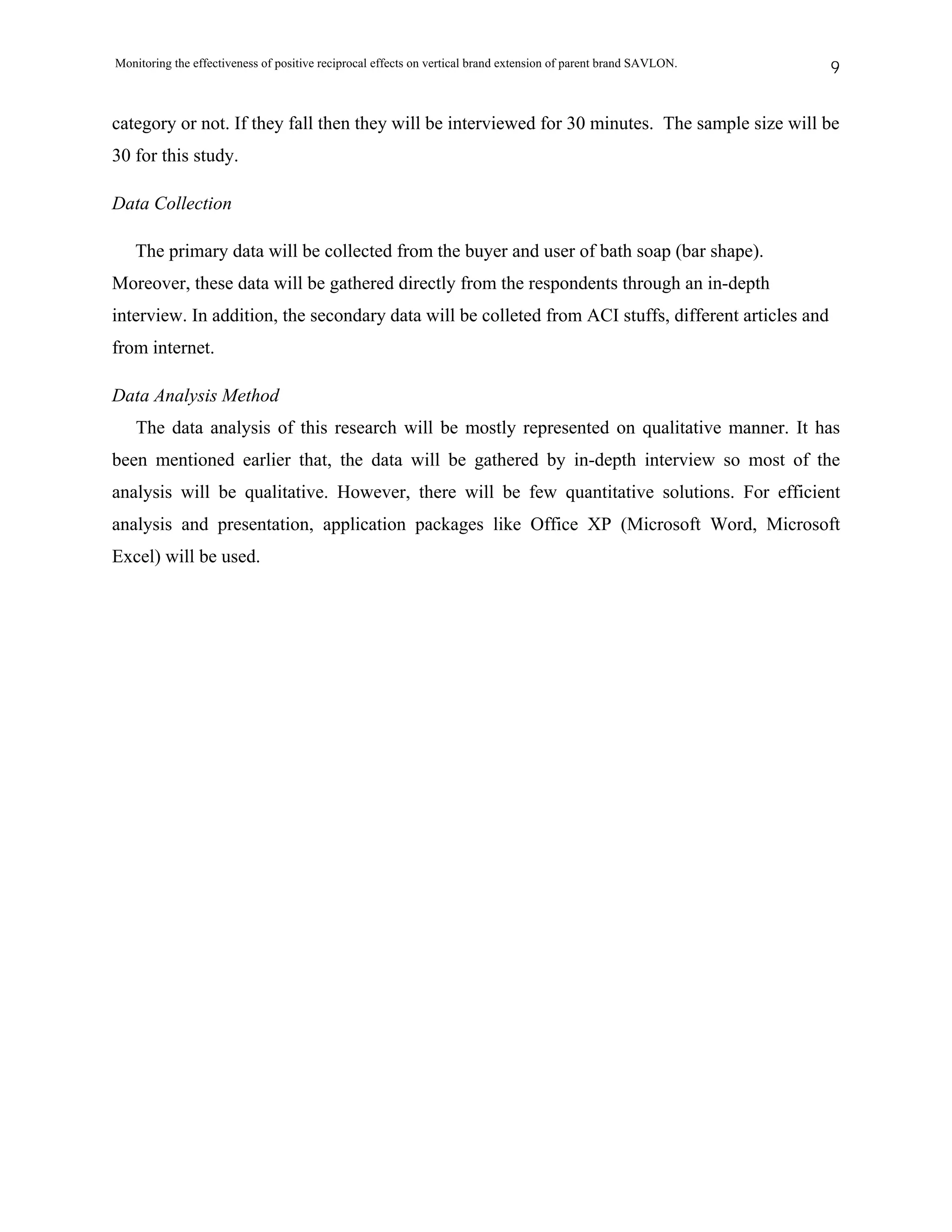 Monitoring the effectiveness of positive reciprocal effects on vertical brand extension of parent brand SAVLON.   9


category or not. If they fall then they will be interviewed for 30 minutes. The sample size will be
30 for this study.

Data Collection

   The primary data will be collected from the buyer and user of bath soap (bar shape).
Moreover, these data will be gathered directly from the respondents through an in-depth
interview. In addition, the secondary data will be colleted from ACI stuffs, different articles and
from internet.

Data Analysis Method
    The data analysis of this research will be mostly represented on qualitative manner. It has
been mentioned earlier that, the data will be gathered by in-depth interview so most of the
analysis will be qualitative. However, there will be few quantitative solutions. For efficient
analysis and presentation, application packages like Office XP (Microsoft Word, Microsoft
Excel) will be used.
 