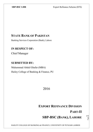 SBP-BSC LHR Export Refinance Scheme (EFS)
HAILEY COLLEGE OF BANKING & FINANCE, UNIVEFSITY OF PUNJAB LAHROE
Page1
STATE BANK OF PAKISTAN
Banking Services Corporation (Bank), Lahore
IN RESPECT OF:
Chief Manager
SUBMITTED BY:
Muhammad Abdul Ghafar (MBA)
Hailey College of Banking & Finance, PU
2016
EXPORT REFINANCE DIVISION
PART-II
SBP-BSC (BANK), LAHORE
 