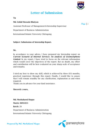Page | i
Letter of Submission
To
Md. Zahid Hossain Bhuiyan
Assistant Professor of Management & Internship Supervisor
Department of Business Administration
International Islamic University Chittagong
Subject: Submission of Internship Report.
Sir,
In accordance to your advice, I have prepared my Internship report on
Current Scenario of Internet Services: An analysis of Grameenphone
Limited. In my report, I have tried to focus on the relevant information
which would cover the objectives of the report. But no doubt, my effort
and contribution will be best evaluated on your sharp scale of acceptance
and remarks.
I tried my best to show my skill, which is achieved by three (03) months,
practical experience through this report. Finally, I would like to assure
that I will remain standby for any clarification, explanation as and when
required.
Thank you in advance for your kind assistance.
Sincerely yours,
Md. Moshaharul Haque
Matric: B091833
Batch: 28
Department of Business Administration
International Islamic University Chittagong
 