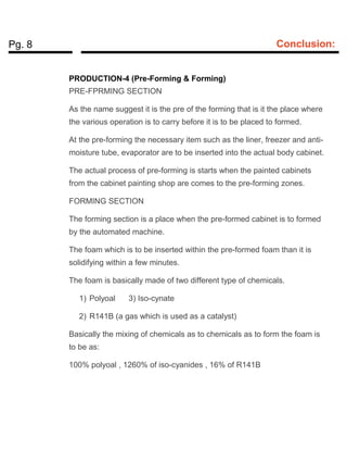 Pg. 8 Conclusion:
PRODUCTION-4 (Pre-Forming & Forming)
PRE-FPRMING SECTION
As the name suggest it is the pre of the forming that is it the place where
the various operation is to carry before it is to be placed to formed.
At the pre-forming the necessary item such as the liner, freezer and anti-
moisture tube, evaporator are to be inserted into the actual body cabinet.
The actual process of pre-forming is starts when the painted cabinets
from the cabinet painting shop are comes to the pre-forming zones.
FORMING SECTION
The forming section is a place when the pre-formed cabinet is to formed
by the automated machine.
The foam which is to be inserted within the pre-formed foam than it is
solidifying within a few minutes.
The foam is basically made of two different type of chemicals.
1) Polyoal 3) Iso-cynate
2) R141B (a gas which is used as a catalyst)
Basically the mixing of chemicals as to chemicals as to form the foam is
to be as:
100% polyoal , 1260% of iso-cyanides , 16% of R141B
 