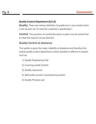Pg. 9 Conclusion:
Quality Control Department (Q.C.D)
Quality: There are various definition of quality but in very simple works
it can be term as” to meet the customer’s specification”.
Control: The provision to control the action or plan is to be control that
to meet the requires as per planned.
Quality Control at dawlance:
The quality is given the major reliability at dawlance and therefore the
central quality control department is been decided in different is section
such as:
1) Quality Engineering Cell
2) Incoming quality Control
3) Quality assurance
4) Self quality at each manufacturing section
5) Quality Process Lab
 