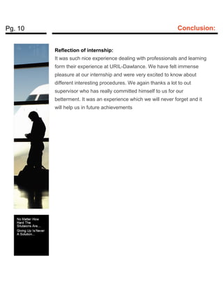 Pg. 10 Conclusion:
Reflection of internship:
It was such nice experience dealing with professionals and learning
form their experience at URIL-Dawlance. We have felt immense
pleasure at our internship and were very excited to know about
different interesting procedures. We again thanks a lot to out
supervisor who has really committed himself to us for our
betterment. It was an experience which we will never forget and it
will help us in future achievements
 
