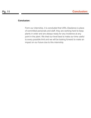 Pg. 11 Conclusion:
Conclusion:
Form our internship, it is concluded that URIL-Dawlance is place
of committed personals and staff, they are working hard to keep
plants in order and are always ready for any incidence at any
point in the plant. We tried our level best to make our time useful
to every possible limit and we will be looking forward to make an
impact on our future due to this internship.
 