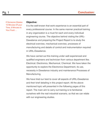 Pg. 1 Conclusion:
Objective:
It is the well-known that work experience is an essential part of
every professional course. In the same manner practical training
in any organization is a must for each and every individual
engineering course. The objective behind visiting the URIL-
Dawalance and preparing the Project Report is to study the
electrical overview, mechanical overview, processes of
manufacturing and details of control and instrumentation required
in URIL-Dawalance.
We have carried out this training under well experienced and
qualified engineers and technician from various department like.
Electrical, Electronics, Mechanical, Chemical. We have taken the
opportunity to explore the Electronics Department, its use,
necessity in Dawalance industry and maintenance Processes of
Manufacturing.
We have tried our best to cover all aspects of URIL-Dawalance
and their brief detailing in this project report. All the above
mentioned topic will presented in the following pages of this
report. The main aim to carry out training is to familiarize
ourselves with the real industrial scenario, so that we can relate
with our engineering studies.
If Someone Wastes
10 Minutes Of your
Time, 8 Minutes Is
Your Fault….
 