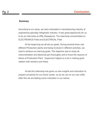 Pg. 2 Conclusion:
Summary
According to our study, we were interested in manufacturing industry of
engineering specially refrigerator Industry. It was great opportunity for us
to do an internship at URIL-Dawalance. The internship concentrated on
ELECTRONICS Field and ELECTRICAL Field.
At the beginning we all set our goals. During several times visit
different Production plants and being involved in different activities, we
tried to achieve our learning goals. The objective was to study all
instrumentation and electrical part thoroughly and to know the reasons of
failure of Production Plant. Supervisor helped us a lot in making good
relation with workers over there.
At last this internship has given us new insights and motivation to
prepare ourselves for our future career, so as we can on our own skills.
After this we are feeling some motivation in our selves.
 