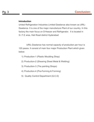 Pg. 3 Conclusion:
Introduction
United Refrigeration Industries Limited Dawlance also known as URIL-
Dawlance. It is one of the major manufacture Plant of our country. In this
factory the main focus on D-freezer and Refrigerator. It is located in
S.I.T.E area, Hali Road district Hyderabad
URIL-Dawlance has normal capacity of production per hour is
120 peace. It consist of main four major Production Plant which given
below:
1) Production-1 (Plastic Moulding Shop)
2) Production-2 (Shearing Sheet Metal & Welding)
3) Production-3 (The painting Shops)
4) Production-4 (Pre-Forming & Forming)
5) Quality Control Department (Q.C.D)
 
