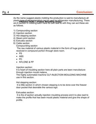 Pg. 4 Conclusion:
PRODUCTION-1 (Plastic Moulding Shop)
As the name suggest plastic molding the production is said to manufacture all
plastic type of equipment that can be used in refrigerator manufacturing. There
are 6 section in molding each have its own task to with they can act these are
as follows.
1) Compounding section
2) Injection section
3) Hot stepping section
4) Steam print section
5) Extrudes section
6) Cable section
Compounding section
The raw material of various plastic material in the form of huge grain is
received in compound portion through store room.
• PS
• ABS
• PC
• NYLONE & PP
Injection section:
It is heart of moulding section here all plain parts are been manufacture
through injection mould melena.
The highly automated machine CLF-INJECTION MOULDING MACHINE
use in this section.
Hot stepping section:
It is little section in which chosen stepping is to be done over the freezer
door pocket that desirable the various sign.
Extruades section:
It is the of section actually injection moulding process and it is also ised to
make the profile that has been mould plastic material and give the shape of
profile.
 