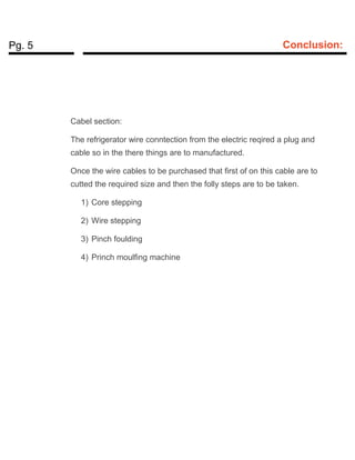Pg. 5 Conclusion:
Cabel section:
The refrigerator wire conntection from the electric reqired a plug and
cable so in the there things are to manufactured.
Once the wire cables to be purchased that first of on this cable are to
cutted the required size and then the folly steps are to be taken.
1) Core stepping
2) Wire stepping
3) Pinch foulding
4) Princh moulfing machine
 