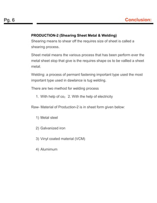 Pg. 6 Conclusion:
PRODUCTION-2 (Shearing Sheet Metal & Welding)
Shearing means to shear off the requires size of sheet is called a
shearing process.
Sheet metal means the various process that has been perform ever the
metal sheet stop that give is the requires shape os to be vallled a sheet
metal.
Welding: a process of permant fastening important type used the most
important type used in dawlance is tug welding.
There are two mwthod for welding process
1. With help of co2 2. With the help of electricity
Raw- Material of Production-2 is in sheet form given below:
1) Metal steel
2) Galvanized iron
3) Vinyl coated material (VCM)
4) Alumimum
 