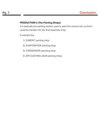 Pg. 7 Conclusion:
PRODUCTION-3 (The Painting Shops)
It is basically the painting section used to paint the various iron so that it
could be transfer into the final assembly shop.
It includes the:
1) CABENT painting shop
2) EVAPORATER painting shop
3) CONDENSOR paonting shop
4) DIP-COATING (shelf painting shop)
 