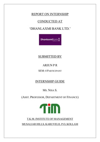 REPORT ON INTERNSHIP
CONDUCTED AT
‘DHANLAXMI BANK LTD.’
SUBMITTED BY
ARJUN P R
SEM: 4 PARTICIPANT
INTERNSHIP GUIDE
MS. NISA S.
(ASST. PROFESSOR, DEPARTMENT OF FINANCE)
T.K.M. INSTITUTE OF MANAGEMENT
MUSALIAR HILLS, KARUVELIL P.O, KOLLAM
 