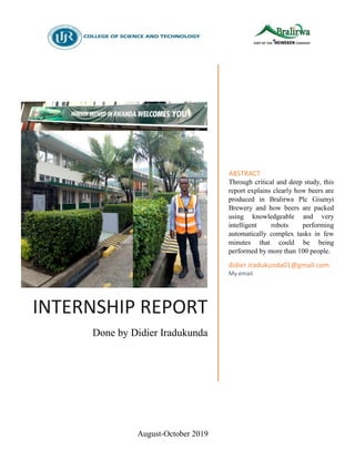 August-October 2019
INTERNSHIP REPORT
Done by Didier Iradukunda
ABSTRACT
Through critical and deep study, this
report explains clearly how beers are
produced in Bralirwa Plc Gisenyi
Brewery and how beers are packed
using knowledgeable and very
intelligent robots performing
automatically complex tasks in few
minutes that could be being
performed by more than 100 people.
didier.iradukunda01@gmail.com
My email
 