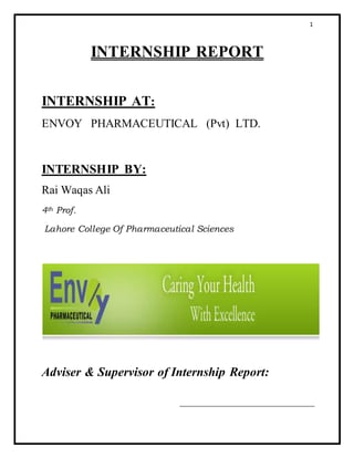 1
INTERNSHIP REPORT
INTERNSHIP AT:
ENVOY PHARMACEUTICAL (Pvt) LTD.
INTERNSHIP BY:
Rai Waqas Ali
4th Prof.
Lahore College Of Pharmaceutical Sciences
Adviser & Supervisor of Internship Report:
 