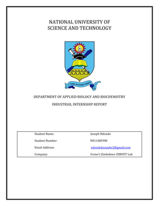 NATIONAL UNIVERSITY OF
SCIENCE AND TECHNOLOGY
DEPARTMENT OF APPLIED BIOLOGY AND BIOCHEMISTRY
INDUSTRIAL INTERNSHIP REPORT
Student Name: Joseph Ndondo
Student Number: N0110859W
Email Address: ndondokunashe2@gmail.com
Company: Irvine’s Zimbabwe-ZIMVET Lab
 