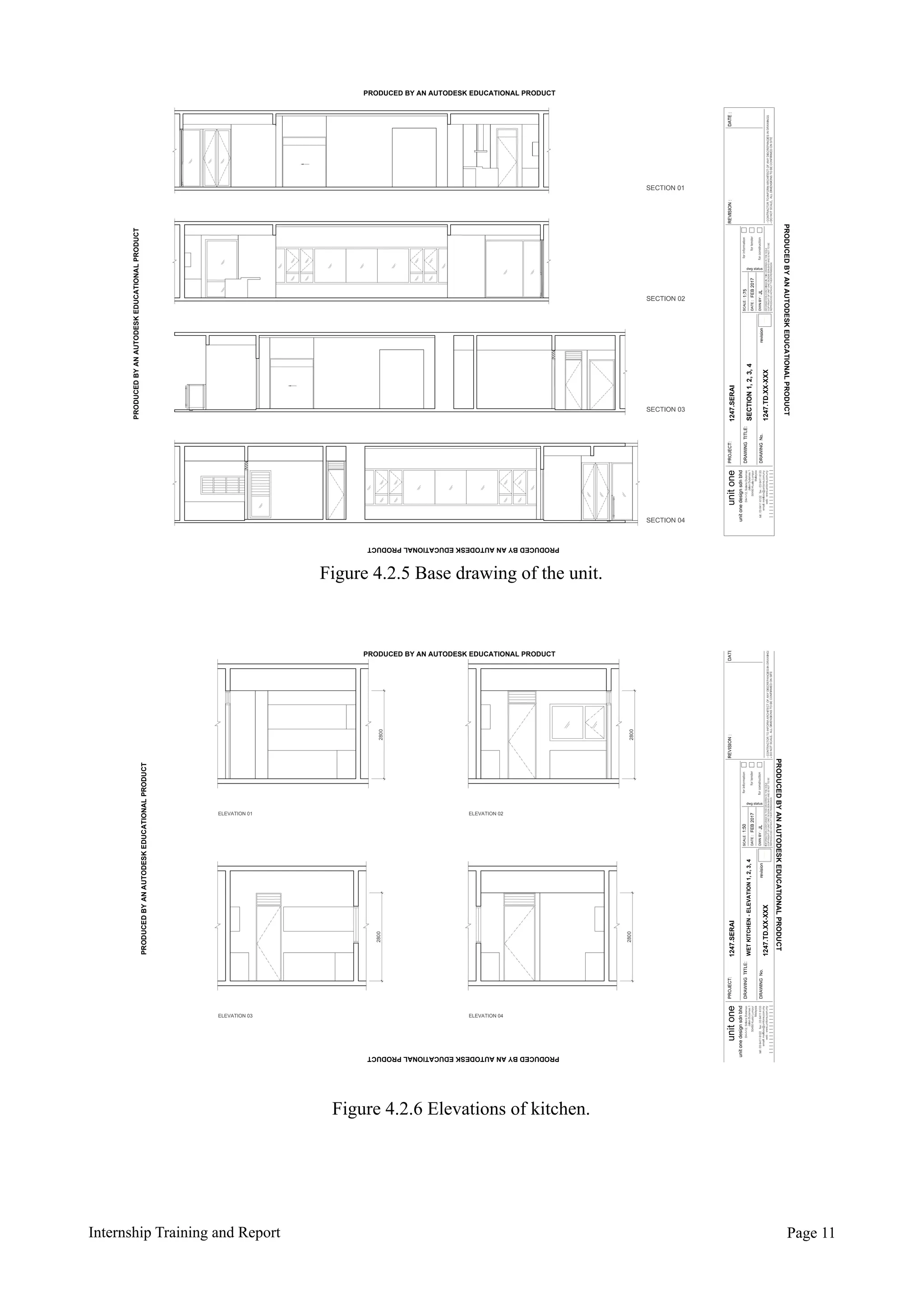 Internship Training and Report Page !11
----
1247.TD.XX-XXX
SECTION1,2,3,4
SECTION 01
PRODUCED BY AN AUTODESK EDUCATIONAL PRODUCT
PRODUCEDBYANAUTODESKEDUCATIONALPRODUCT
PRODUCEDBYANAUTODESKEDUCATIONALPRODUCT
PRODUCEDBYANAUTODESKEDUCATIONALPRODUCT
Figure 4.2.5 Base drawing of the unit.
----
1247.TD.XX-XXX
WETKITCHEN-ELEVATION1,2,3,4
ELEVATION 01 ELEVATION 02
ELEVATION 04ELEVATION 03
2800
28002800
2800
PRODUCED BY AN AUTODESK EDUCATIONAL PRODUCT
PRODUCEDBYANAUTODESKEDUCATIONALPRODUCT
PRODUCEDBYANAUTODESKEDUCATIONALPRODUCT
PRODUCEDBYANAUTODESKEDUCATIONALPRODUCT
Figure 4.2.6 Elevations of kitchen.
 
