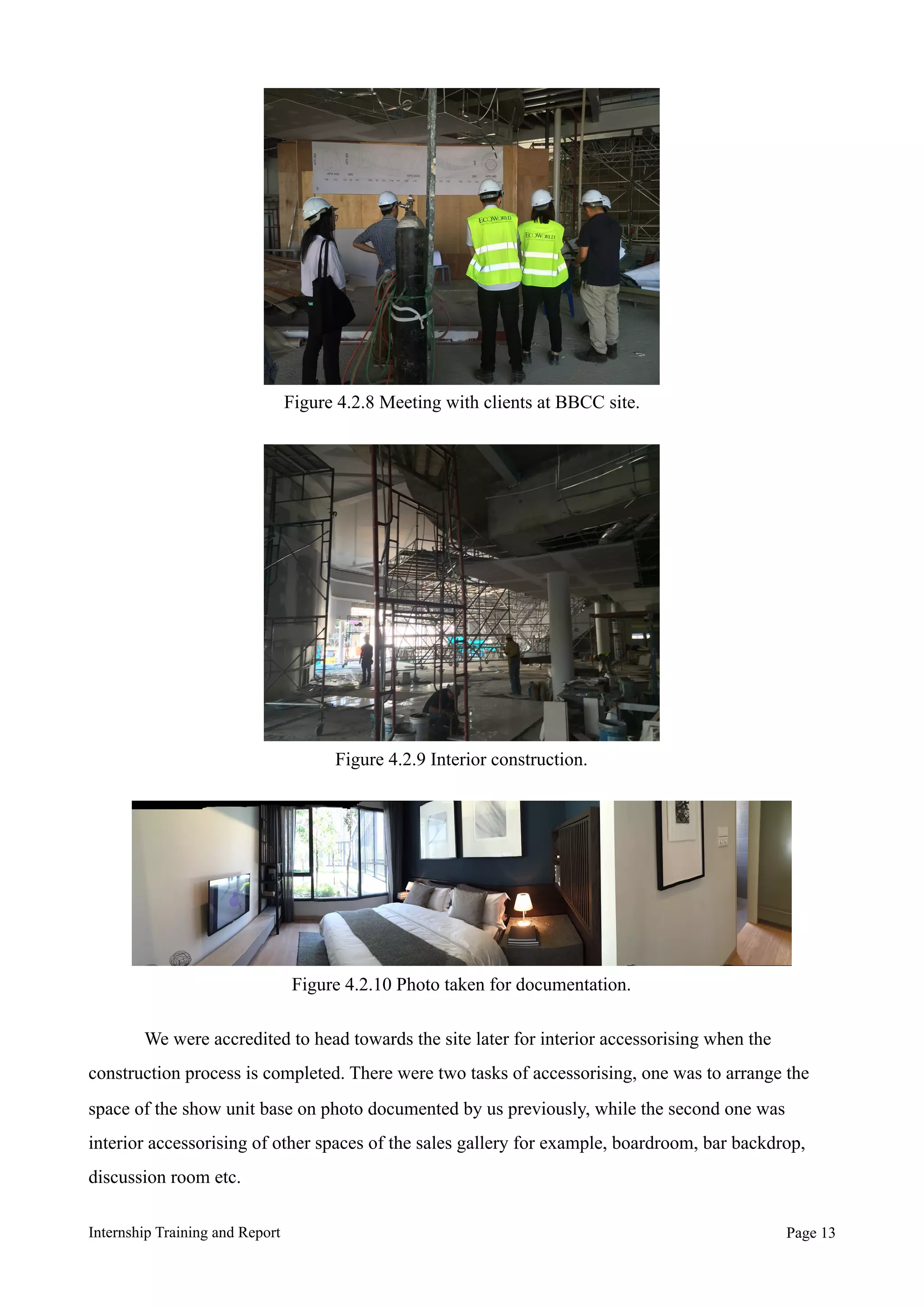 We were accredited to head towards the site later for interior accessorising when the
construction process is completed. There were two tasks of accessorising, one was to arrange the
space of the show unit base on photo documented by us previously, while the second one was
interior accessorising of other spaces of the sales gallery for example, boardroom, bar backdrop,
discussion room etc.
Internship Training and Report Page !13
Figure 4.2.8 Meeting with clients at BBCC site.
Figure 4.2.10 Photo taken for documentation.
Figure 4.2.9 Interior construction.
 