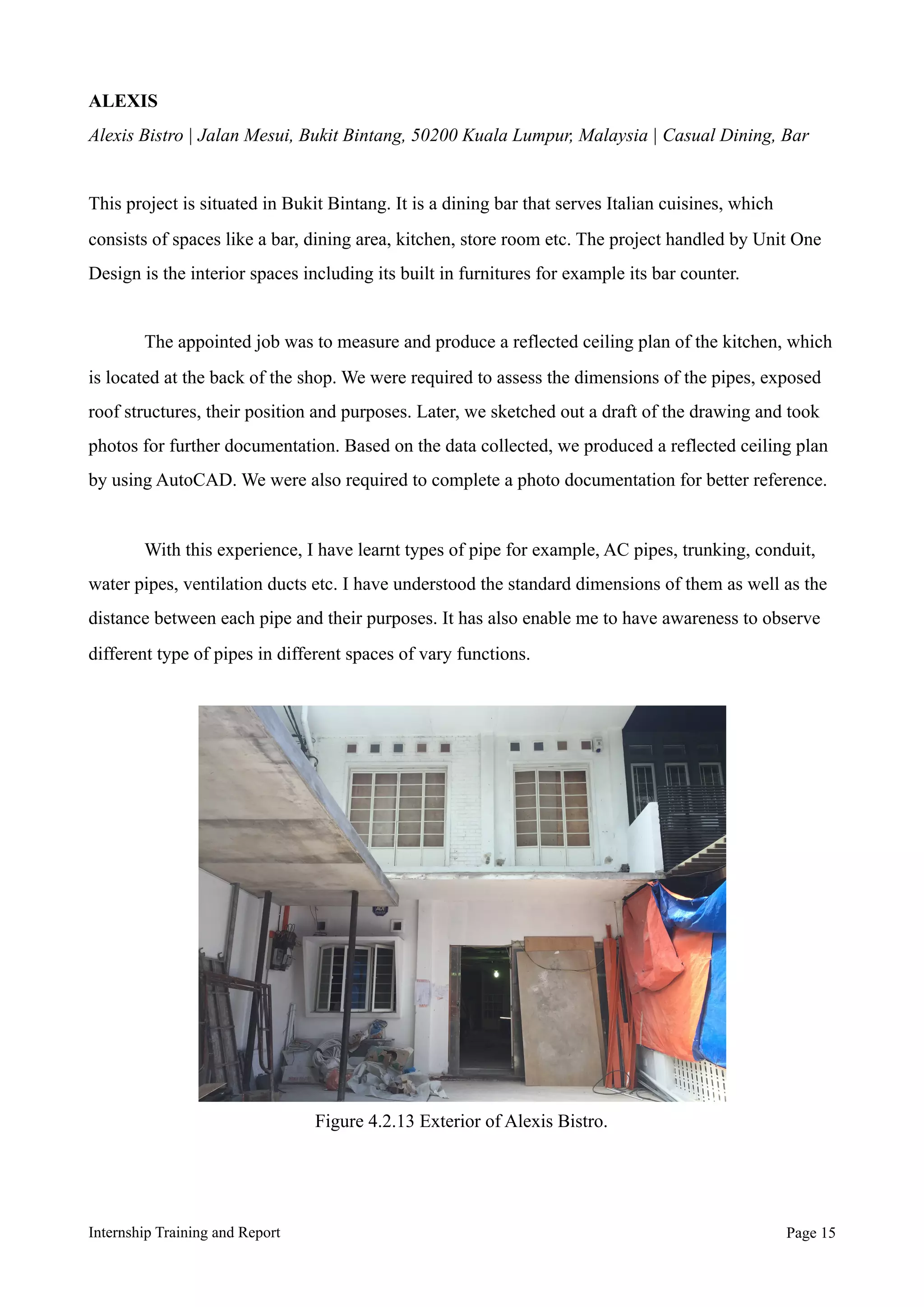 ALEXIS
Alexis Bistro | Jalan Mesui, Bukit Bintang, 50200 Kuala Lumpur, Malaysia | Casual Dining, Bar
This project is situated in Bukit Bintang. It is a dining bar that serves Italian cuisines, which
consists of spaces like a bar, dining area, kitchen, store room etc. The project handled by Unit One
Design is the interior spaces including its built in furnitures for example its bar counter.
The appointed job was to measure and produce a reflected ceiling plan of the kitchen, which
is located at the back of the shop. We were required to assess the dimensions of the pipes, exposed
roof structures, their position and purposes. Later, we sketched out a draft of the drawing and took
photos for further documentation. Based on the data collected, we produced a reflected ceiling plan
by using AutoCAD. We were also required to complete a photo documentation for better reference.
With this experience, I have learnt types of pipe for example, AC pipes, trunking, conduit,
water pipes, ventilation ducts etc. I have understood the standard dimensions of them as well as the
distance between each pipe and their purposes. It has also enable me to have awareness to observe
different type of pipes in different spaces of vary functions.
Internship Training and Report Page !15
Figure 4.2.13 Exterior of Alexis Bistro.
 