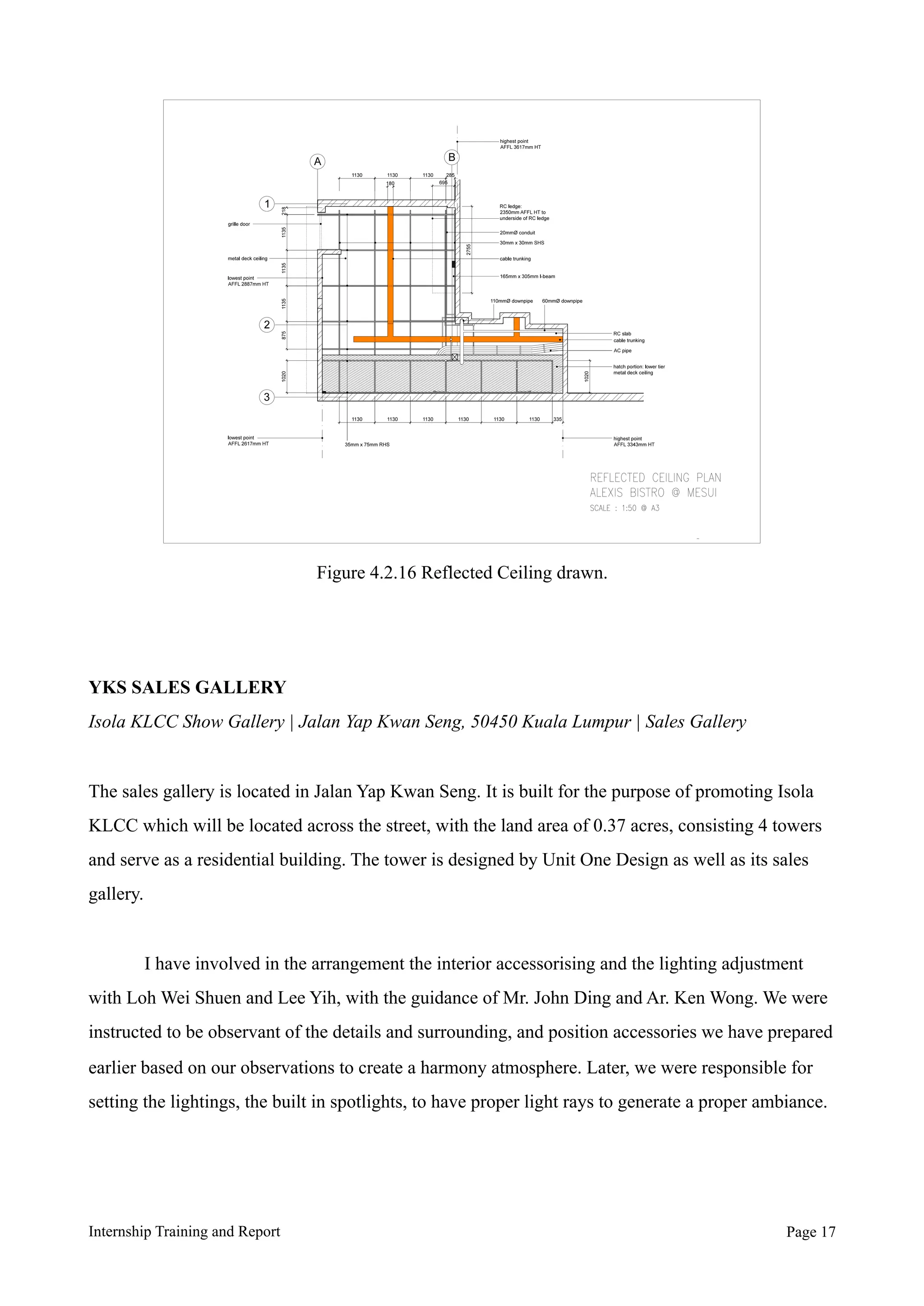 YKS SALES GALLERY
Isola KLCC Show Gallery | Jalan Yap Kwan Seng, 50450 Kuala Lumpur | Sales Gallery
The sales gallery is located in Jalan Yap Kwan Seng. It is built for the purpose of promoting Isola
KLCC which will be located across the street, with the land area of 0.37 acres, consisting 4 towers
and serve as a residential building. The tower is designed by Unit One Design as well as its sales
gallery.
I have involved in the arrangement the interior accessorising and the lighting adjustment
with Loh Wei Shuen and Lee Yih, with the guidance of Mr. John Ding and Ar. Ken Wong. We were
instructed to be observant of the details and surrounding, and position accessories we have prepared
earlier based on our observations to create a harmony atmosphere. Later, we were responsible for
setting the lightings, the built in spotlights, to have proper light rays to generate a proper ambiance.
Internship Training and Report Page !17
Figure 4.2.16 Reflected Ceiling drawn.
 