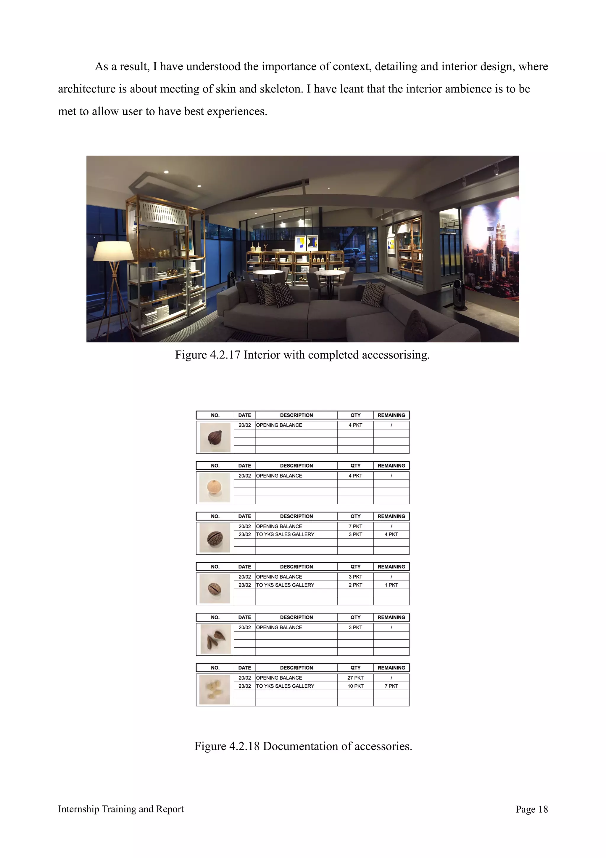 As a result, I have understood the importance of context, detailing and interior design, where
architecture is about meeting of skin and skeleton. I have leant that the interior ambience is to be
met to allow user to have best experiences.
Internship Training and Report Page !18
Figure 4.2.17 Interior with completed accessorising.
Figure 4.2.18 Documentation of accessories.
 