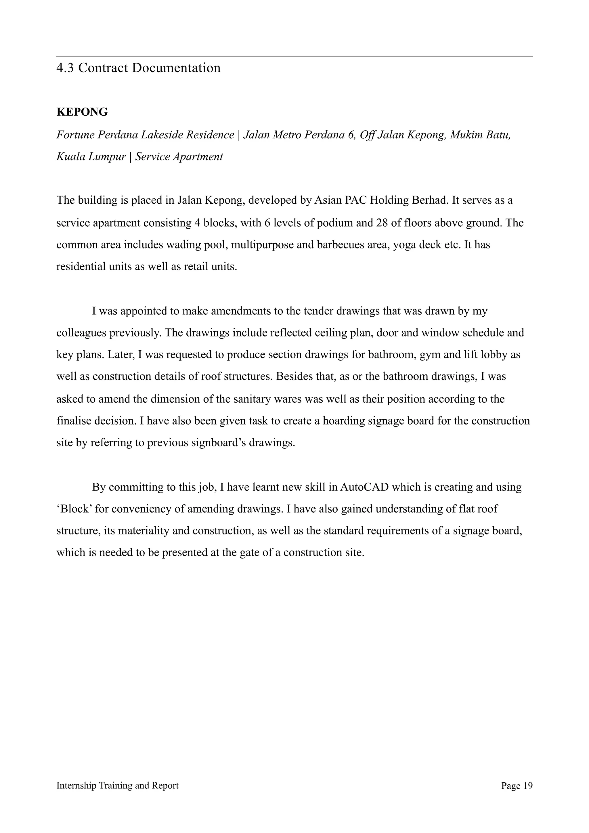 4.3 Contract Documentation
KEPONG
Fortune Perdana Lakeside Residence | Jalan Metro Perdana 6, Off Jalan Kepong, Mukim Batu,
Kuala Lumpur | Service Apartment
The building is placed in Jalan Kepong, developed by Asian PAC Holding Berhad. It serves as a
service apartment consisting 4 blocks, with 6 levels of podium and 28 of floors above ground. The
common area includes wading pool, multipurpose and barbecues area, yoga deck etc. It has
residential units as well as retail units.
I was appointed to make amendments to the tender drawings that was drawn by my
colleagues previously. The drawings include reflected ceiling plan, door and window schedule and
key plans. Later, I was requested to produce section drawings for bathroom, gym and lift lobby as
well as construction details of roof structures. Besides that, as or the bathroom drawings, I was
asked to amend the dimension of the sanitary wares was well as their position according to the
finalise decision. I have also been given task to create a hoarding signage board for the construction
site by referring to previous signboard’s drawings.
By committing to this job, I have learnt new skill in AutoCAD which is creating and using
‘Block’ for conveniency of amending drawings. I have also gained understanding of flat roof
structure, its materiality and construction, as well as the standard requirements of a signage board,
which is needed to be presented at the gate of a construction site.
Internship Training and Report Page !19
 