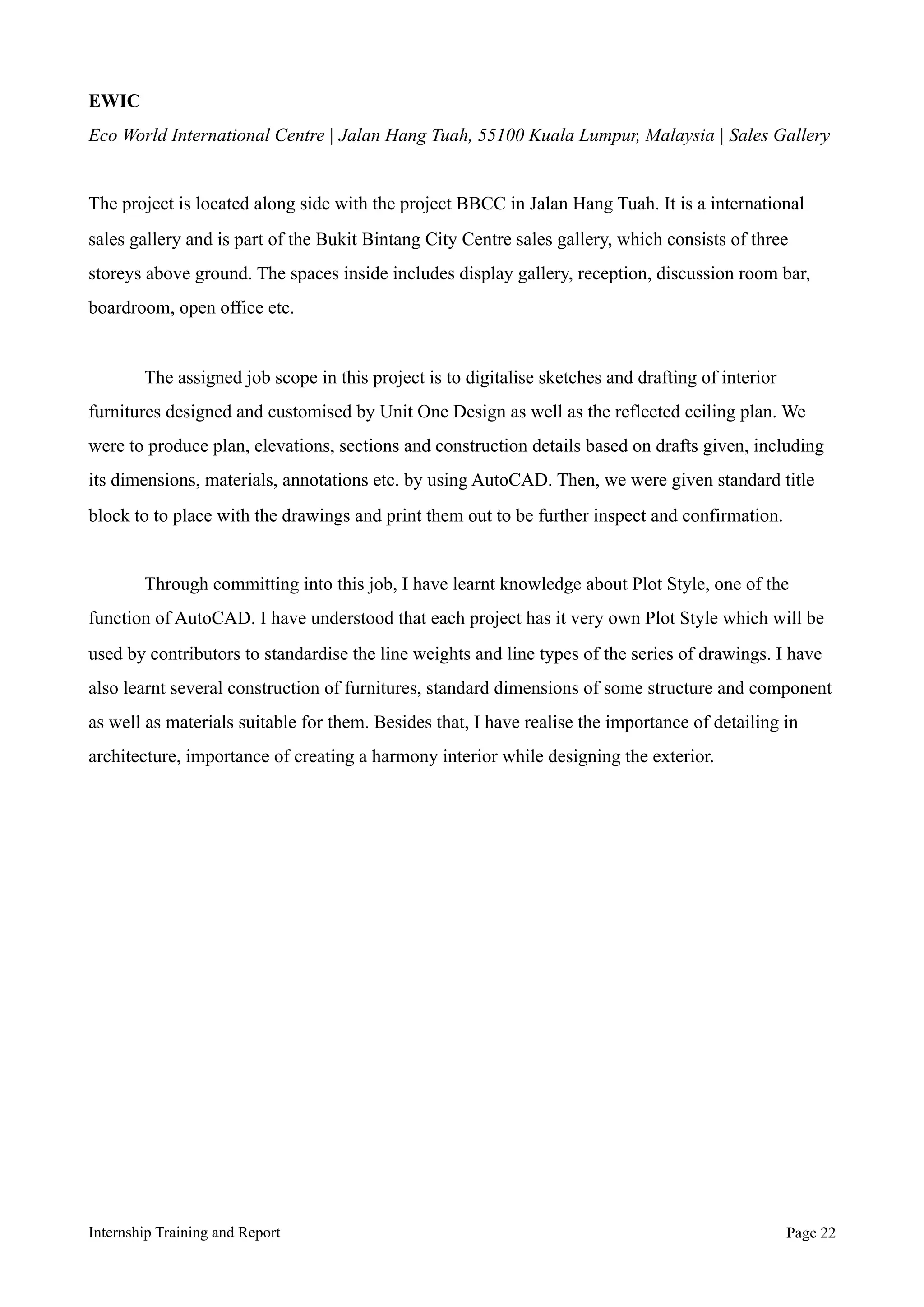 EWIC
Eco World International Centre | Jalan Hang Tuah, 55100 Kuala Lumpur, Malaysia | Sales Gallery
The project is located along side with the project BBCC in Jalan Hang Tuah. It is a international
sales gallery and is part of the Bukit Bintang City Centre sales gallery, which consists of three
storeys above ground. The spaces inside includes display gallery, reception, discussion room bar,
boardroom, open office etc.
The assigned job scope in this project is to digitalise sketches and drafting of interior
furnitures designed and customised by Unit One Design as well as the reflected ceiling plan. We
were to produce plan, elevations, sections and construction details based on drafts given, including
its dimensions, materials, annotations etc. by using AutoCAD. Then, we were given standard title
block to to place with the drawings and print them out to be further inspect and confirmation.
Through committing into this job, I have learnt knowledge about Plot Style, one of the
function of AutoCAD. I have understood that each project has it very own Plot Style which will be
used by contributors to standardise the line weights and line types of the series of drawings. I have
also learnt several construction of furnitures, standard dimensions of some structure and component
as well as materials suitable for them. Besides that, I have realise the importance of detailing in
architecture, importance of creating a harmony interior while designing the exterior.
Internship Training and Report Page !22
 