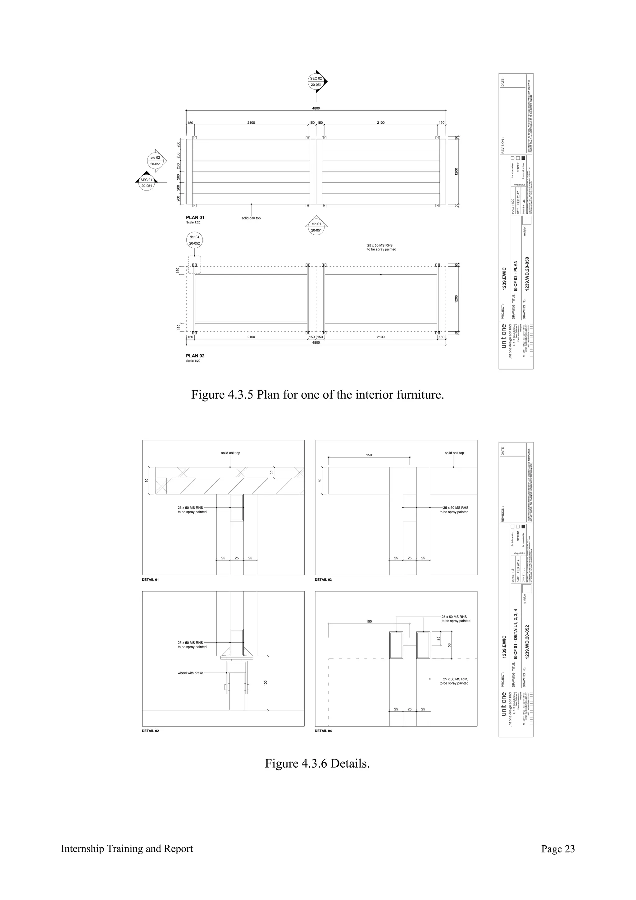 Internship Training and Report Page !23
FEB2017
JL
1:20
B-CF03-PLAN
1239.WD.20-050
PROJECT:
DRAWINGTITLE:
DRAWINGNo.
forinformation
fortender
forconstruction
DATE:
SCALE:
DWNBY:
dwg status
REVISION:DATE:
revision
-CONTRACTORTOINFORMARCHITECTOFANYDISCREPANCIESINDRAWINGS
-DONOTSCALE.ALLDIMENSIONSTOBECONFIRMEDONSITE
1239.EWICunitone
unitonedesignsdnbhd
D4-1-12,SolarisDutamas
JalanDutamas1
50480KualaLumpur
Malaysia
INFORMATIONCONTAINEDINTHISDRAWINGISTHESOLE
COPYRIGHTOFUNITONEDESIGNSDNBHDANDISNOTTOBE
REPRODUCEDWITHOUTTHEIRPERMISSION
tel:0364116122fax:0364116133
email:mailbox@unitone.com.my
web:www.unitone.com.my
PLAN 01
Scale 1:20
PLAN 02
Scale 1:20
150 2100 150 150 2100 150
4800
50120050
200200200200200200
50120050
150 2100 150 150 2100 150
4800
150150
det 04
ele 01
ele 02
SEC 02
SEC 01
solid oak top
25 x 50 MS RHS
to be spray painted
20-051
20-051
20-051
20-051
20-052
Figure 4.3.5 Plan for one of the interior furniture.
FEB2017
JL
1:2
B-CF01-DETAIL1,2,3,4
1239.WD.20-052
PROJECT:
DRAWINGTITLE:
DRAWINGNo.
forinformation
fortender
forconstruction
DATE:
SCALE:
DWNBY:
dwg status
REVISION:DATE:
revision
-CONTRACTORTOINFORMARCHITECTOFANYDISCREPANCIESINDRAWINGS
-DONOTSCALE.ALLDIMENSIONSTOBECONFIRMEDONSITE
1239.EWICunitone
unitonedesignsdnbhd
D4-1-12,SolarisDutamas
JalanDutamas1
50480KualaLumpur
Malaysia
INFORMATIONCONTAINEDINTHISDRAWINGISTHESOLE
COPYRIGHTOFUNITONEDESIGNSDNBHDANDISNOTTOBE
REPRODUCEDWITHOUTTHEIRPERMISSION
tel:0364116122fax:0364116133
email:mailbox@unitone.com.my
web:www.unitone.com.my
DETAIL 01 DETAIL 03
DETAIL 02 DETAIL 04
50
20
solid oak top
25 25 25
25 x 50 MS RHS
to be spray painted
25 x 50 MS RHS
to be spray painted
solid oak top
150
50
25 25 25
100
150
25
50
25 25 25
25 x 50 MS RHS
to be spray painted
wheel with brake
25 x 50 MS RHS
to be spray painted
25 x 50 MS RHS
to be spray painted
Figure 4.3.6 Details.
 