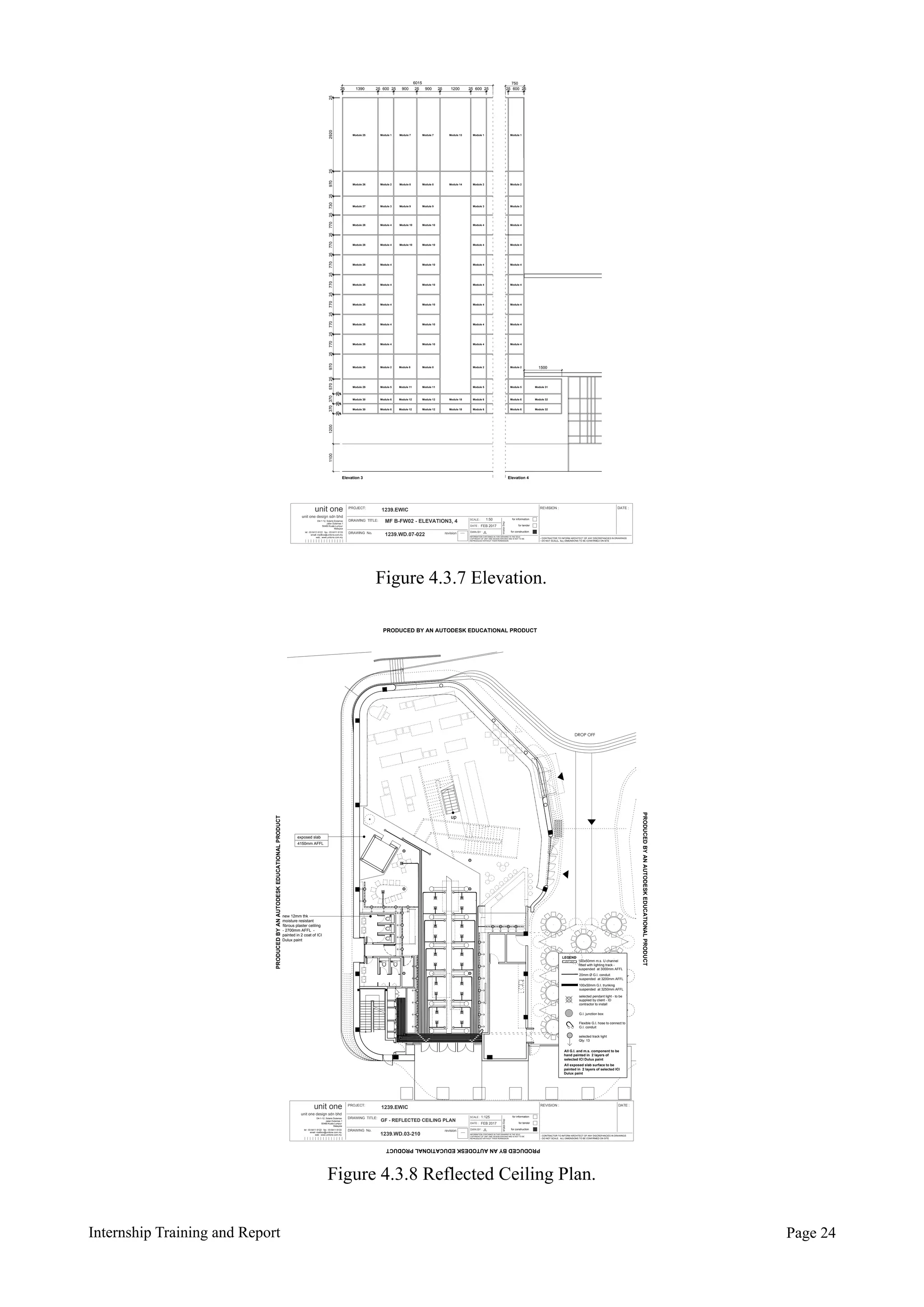 Internship Training and Report Page !24
PROJECT:
DRAWING TITLE:
DRAWING No.
for information
for tender
for construction
DATE :
SCALE :
DWN BY :
dwgstatus
REVISION : DATE :
revision
- CONTRACTOR TO INFORM ARCHITECT OF ANY DISCREPANCIES IN DRAWINGS
- DO NOT SCALE. ALL DIMENSIONS TO BE CONFIRMED ON SITE
1239.EWIC
FEB 2017
JL
unit one
unit one design sdn bhd
D4-1-12, Solaris Dutamas
Jalan Dutamas 1
50480 Kuala Lumpur
Malaysia
INFORMATION CONTAINED IN THIS DRAWING IS THE SOLE
COPYRIGHT OF UNIT ONE DESIGN SDN BHD AND IS NOT TO BE
REPRODUCED WITHOUT THEIR PERMISSION
tel : 03 6411 6122 fax : 03 6411 6133
email: mailbox@unitone.com.my
web : www.unitone.com.my
1:125
GF - REFLECTED CEILING PLAN
1239.WD.03-210
DROP OFF
up
exposed slab
4150mm AFFL
new 12mm thk
moisture resistant
fibrous plaster celiling
- 2700mm AFFL -
painted in 2 coat of ICI
Dulux paint
LEGEND
100x50mm m.s. U channel
fitted with lighting track -
suspended at 3000mm AFFL
20mm Ø G.I. conduit
suspended at 3200mm AFFL
100x50mm G.I. trunking
suspended at 3250mm AFFL
Flexible G.I. hose to connect to
G.I. conduit
All G.I. and m.s. component to be
hand painted in 2 layers of
selected ICI Dulux paint
All exposed slab surface to be
painted in 2 layers of selected ICI
Dulux paint
G.I. junction box
selected pendant light - to be
supplied by client - ID
contractor to install
selected track light
Qty: 13
PRODUCED BY AN AUTODESK EDUCATIONAL PRODUCT
PRODUCEDBYANAUTODESKEDUCATIONALPRODUCT
PRODUCEDBYANAUTODESKEDUCATIONALPRODUCT
PRODUCEDBYANAUTODESKEDUCATIONALPRODUCT
Figure 4.3.7 Elevation.
- -
1:50
1239.WD.07-022
MF B-FW02 - ELEVATION3, 4
1239.EWIC
FEB 2017
JL
INFORMATION CONTAINED IN THIS DRAWING IS THE SOLE
COPYRIGHT OF UNIT ONE DESIGN SDN BHD AND IS NOT TO BE
REPRODUCED WITHOUT THEIR PERMISSION
25 25 25 25 25 25 25 25 251390 600 900 900 1200 600 600
6015 750
12001100
1500
Elevation 3 Elevation 4
Module 30 Module 6 Module 12 Module 12 Module 18 Module 6 Module 6 Module 32
Module 29 Module 5 Module 11 Module 11 Module 5 Module 5 Module 31
Module 26 Module 2 Module 8 Module 8 Module 2 Module 2
Module 28 Module 4 Module 10 Module 4 Module 4
Module 26 Module 2 Module 8 Module 8 Module 14 Module 2 Module 2
Module 27 Module 3 Module 9 Module 9 Module 3 Module 3
Module 25 Module 1 Module 7 Module 7 Module 13 Module 1 Module 1
Module 30 Module 6 Module 12 Module 12 Module 18 Module 6 Module 6 Module 32
Module 28 Module 4 Module 10 Module 4 Module 4
Module 28 Module 4 Module 10 Module 4 Module 4
Module 28 Module 4 Module 10 Module 4 Module 4
Module 28 Module 4 Module 10 Module 4 Module 4
Module 28 Module 4 Module 10 Module 4 Module 4
Module 28 Module 4 Module 10 Module 4 Module 4Module 10
Module 10
2529202597025730770770257702597025570
25
370370252525770257702577025770
2525
Figure 4.3.8 Reflected Ceiling Plan.
 