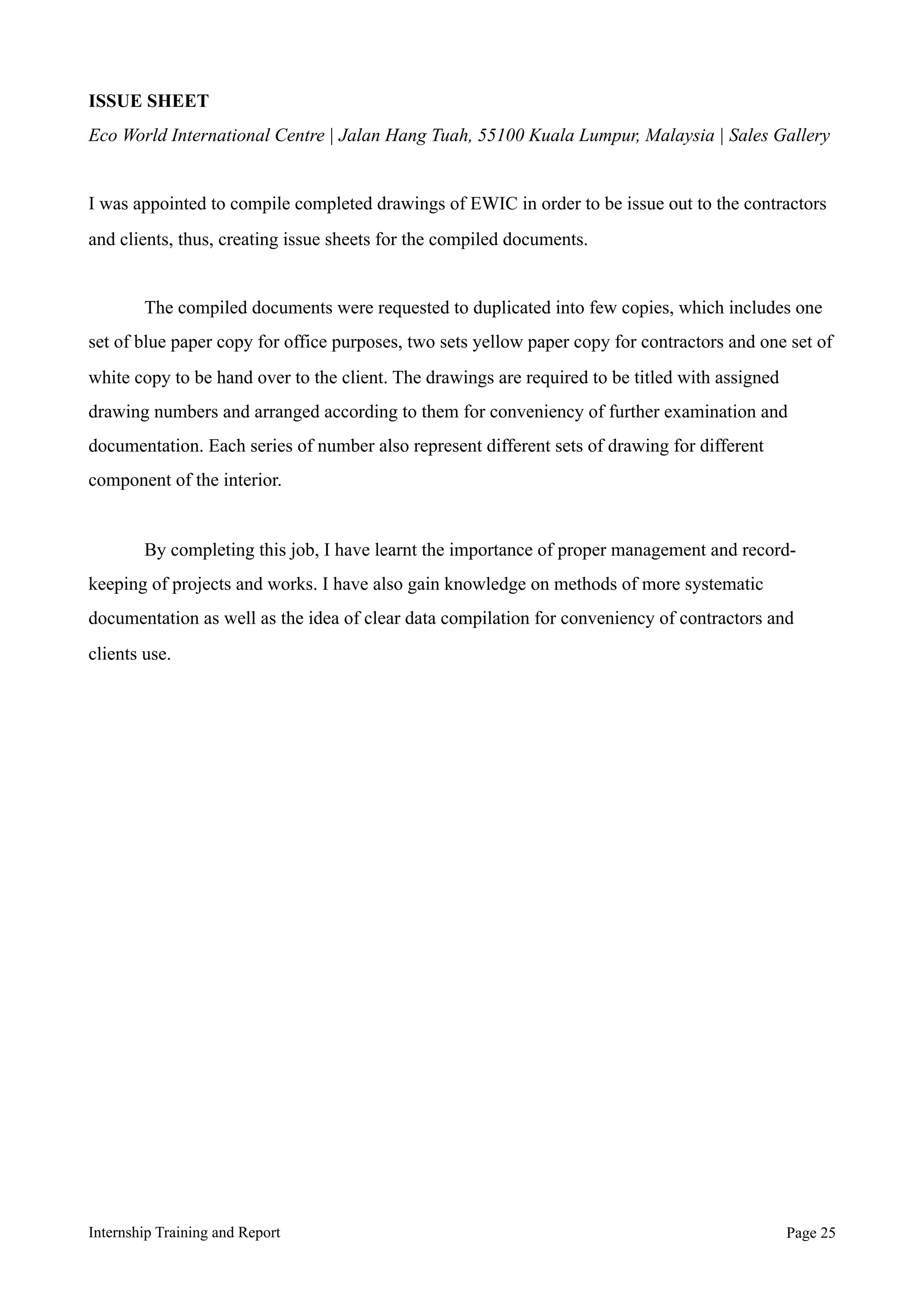 ISSUE SHEET
Eco World International Centre | Jalan Hang Tuah, 55100 Kuala Lumpur, Malaysia | Sales Gallery
I was appointed to compile completed drawings of EWIC in order to be issue out to the contractors
and clients, thus, creating issue sheets for the compiled documents.
The compiled documents were requested to duplicated into few copies, which includes one
set of blue paper copy for office purposes, two sets yellow paper copy for contractors and one set of
white copy to be hand over to the client. The drawings are required to be titled with assigned
drawing numbers and arranged according to them for conveniency of further examination and
documentation. Each series of number also represent different sets of drawing for different
component of the interior.
By completing this job, I have learnt the importance of proper management and record-
keeping of projects and works. I have also gain knowledge on methods of more systematic
documentation as well as the idea of clear data compilation for conveniency of contractors and
clients use.
Internship Training and Report Page !25
 