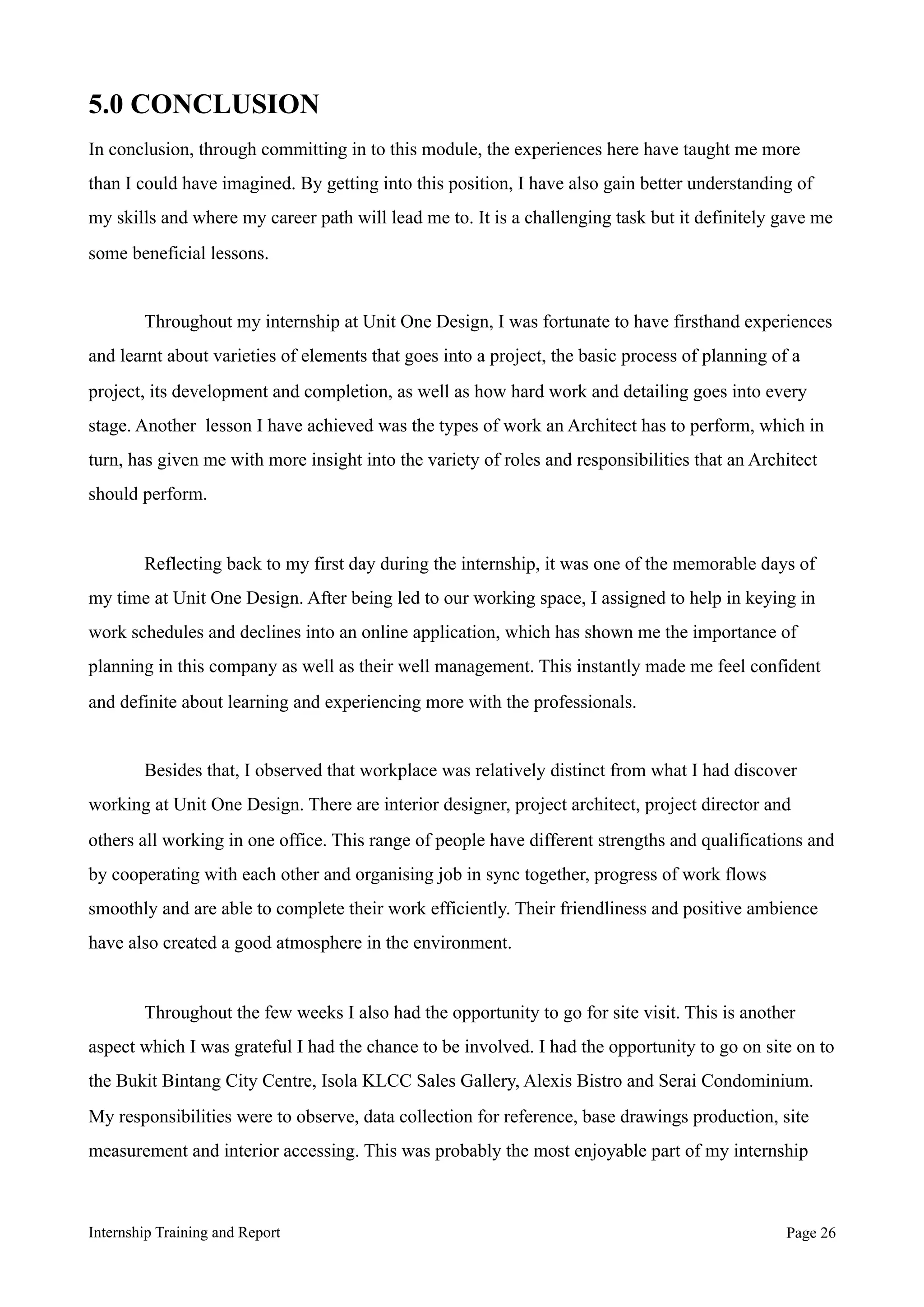 5.0 CONCLUSION
In conclusion, through committing in to this module, the experiences here have taught me more
than I could have imagined. By getting into this position, I have also gain better understanding of
my skills and where my career path will lead me to. It is a challenging task but it definitely gave me
some beneficial lessons.
Throughout my internship at Unit One Design, I was fortunate to have firsthand experiences
and learnt about varieties of elements that goes into a project, the basic process of planning of a
project, its development and completion, as well as how hard work and detailing goes into every
stage. Another lesson I have achieved was the types of work an Architect has to perform, which in
turn, has given me with more insight into the variety of roles and responsibilities that an Architect
should perform.
Reflecting back to my first day during the internship, it was one of the memorable days of
my time at Unit One Design. After being led to our working space, I was assigned to help in keying
in work schedules and declines into an online application, which has shown me the importance of
planning in this company as well as their well management. This instantly made me feel confident
and definite about learning and experiencing more with the professionals.
Besides that, I observed that workplace was relatively distinct from what I had discover
working at Unit One Design. There are interior designer, project architect, project director and
others all working in one office. This range of people have different strengths and qualifications and
by cooperating with each other and organising job in sync together, progress of work flows
smoothly and are able to complete their work efficiently. Their friendliness and positive ambience
have also created a good atmosphere in the environment.
Throughout the few weeks I also had the opportunity to go for site visit. This is another
aspect which I was grateful I had the chance to be involved. I had the opportunity to go on site on to
the Bukit Bintang City Centre, Isola KLCC Sales Gallery, Alexis Bistro and Serai Condominium.
My responsibilities were to observe, data collection for reference, base drawings production, site
measurement and interior accessing. This was probably the most enjoyable part of my internship
Internship Training and Report Page !26
 