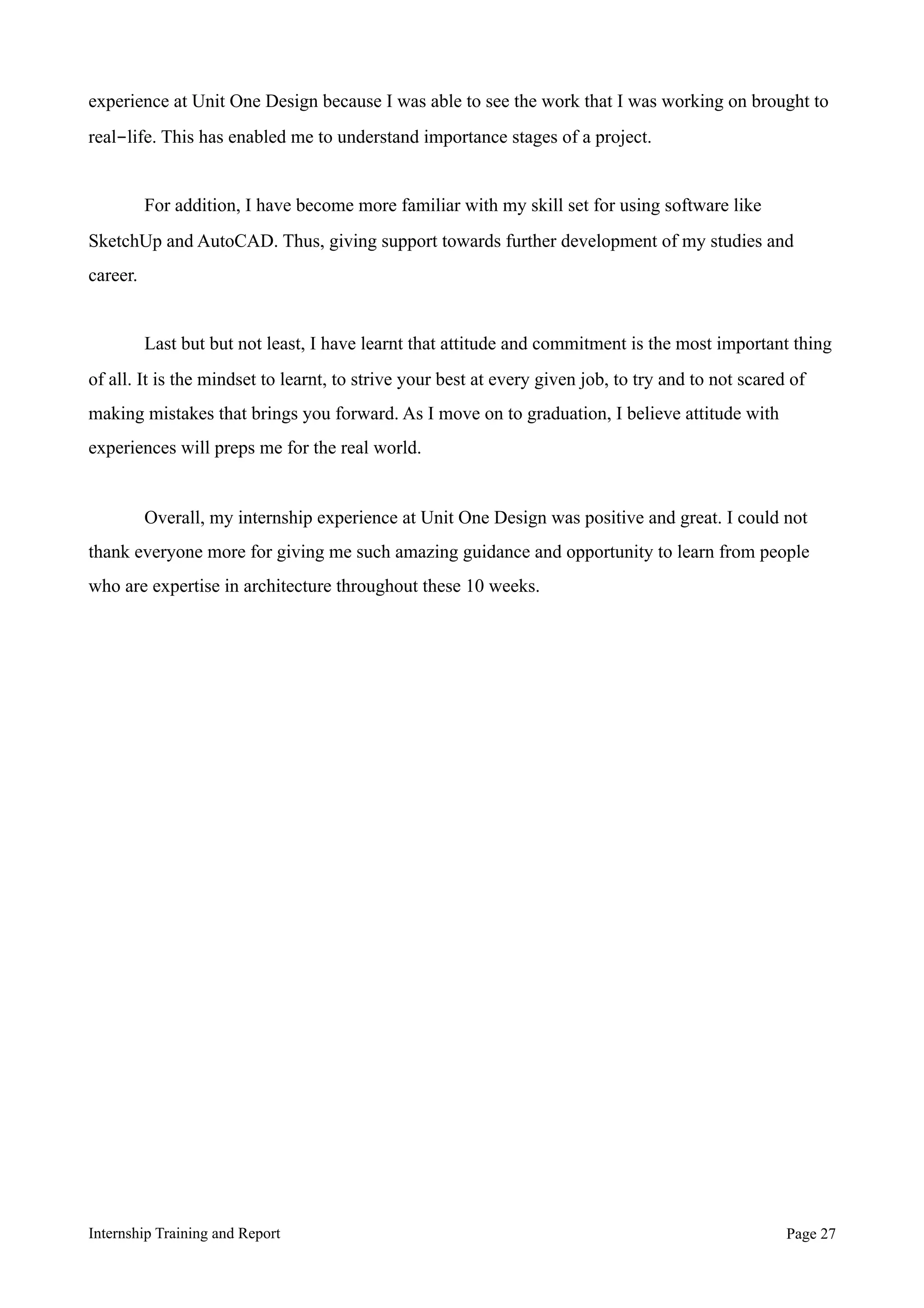 experience at Unit One Design because I was able to see the work that I was working on brought to
real-life. This has enabled me to understand importance stages of a project.
For addition, I have become more familiar with my skill set for using software like
SketchUp and AutoCAD. Thus, giving support towards further development of my studies and
career.
Last but but not least, I have learnt that attitude and commitment is the most important thing
of all. It is the mindset to learnt, to strive your best at every given job, to try and to not scared of
making mistakes that brings you forward. As I move on to graduation, I believe attitude with
experiences will preps me for the real world.
Overall, my internship experience at Unit One Design was positive and great. I could not
thank everyone more for giving me such amazing guidance and opportunity to learn from people
who are expertise in architecture throughout these 10 weeks.
Internship Training and Report Page !27
 