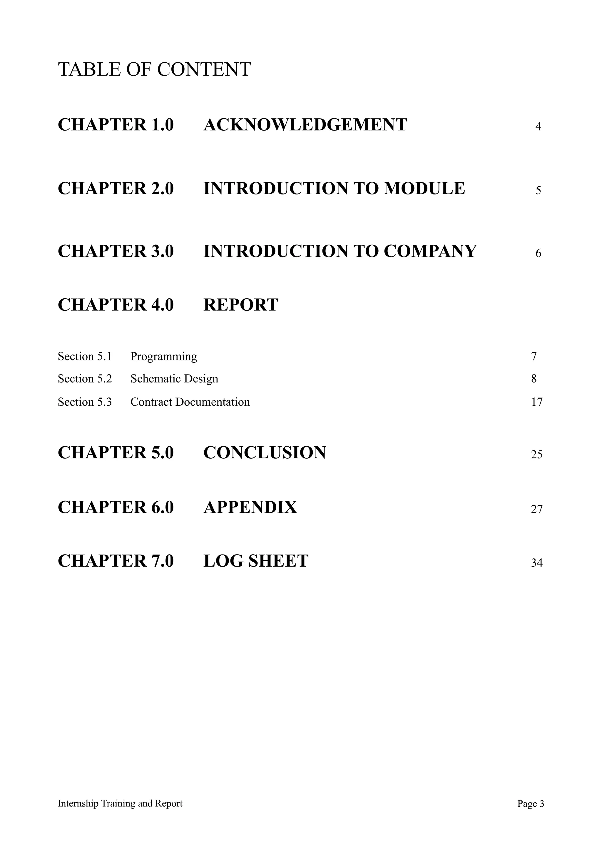 TABLE OF CONTENT
CHAPTER 1.0 ACKNOWLEDGEMENT 4
CHAPTER 2.0 INTRODUCTION TO MODULE 5
CHAPTER 3.0 INTRODUCTION TO COMPANY 6
CHAPTER 4.0 REPORT
Section 5.1 Programming 7
Section 5.2 Schematic Design 8
Section 5.3 Contract Documentation 17
CHAPTER 5.0 CONCLUSION 25
CHAPTER 6.0 APPENDIX 27
CHAPTER 7.0 LOG SHEET 34
Internship Training and Report Page !3
 