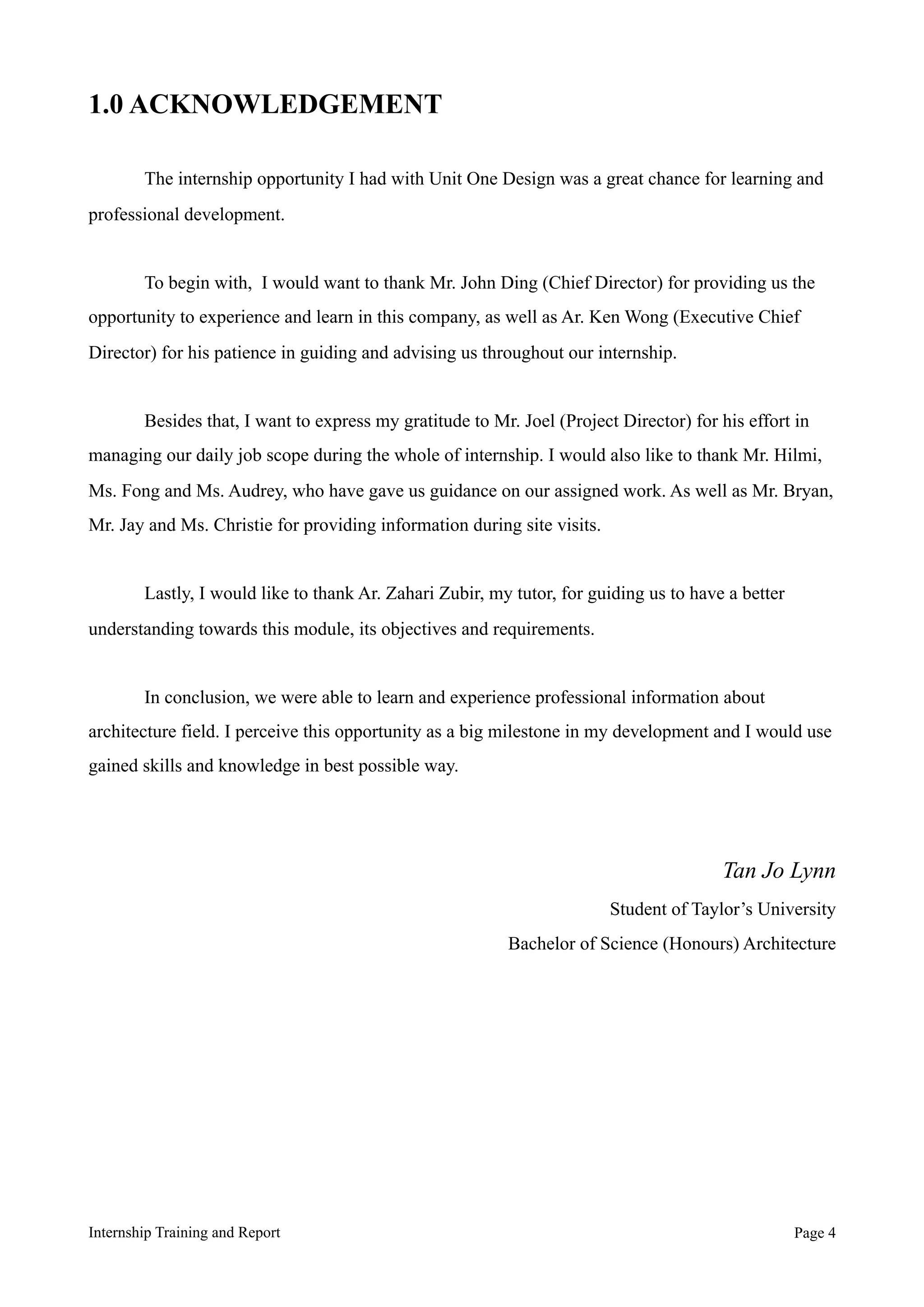 1.0 ACKNOWLEDGEMENT
The internship opportunity I had with Unit One Design was a great chance for learning and
professional development.
To begin with, I would want to thank Mr. John Ding (Chief Director) for providing us the
opportunity to experience and learn in this company, as well as Ar. Ken Wong (Executive Chief
Director) for his patience in guiding and advising us throughout our internship.
Besides that, I want to express my gratitude to Mr. Joel (Project Director) for his effort in
managing our daily job scope during the whole of internship. I would also like to thank Mr. Hilmi,
Ms. Fong and Ms. Audrey, who have gave us guidance on our assigned work. As well as Mr. Bryan,
Mr. Jay and Ms. Christie for providing information during site visits.
Lastly, I would like to thank Ar. Zahari Zubir, my tutor, for guiding us to have a better
understanding towards this module, its objectives and requirements.
In conclusion, we were able to learn and experience professional information about
architecture field. I perceive this opportunity as a big milestone in my development and I would use
gained skills and knowledge in best possible way.
Tan Jo Lynn
Student of Taylor’s University
Bachelor of Science (Honours) Architecture
Internship Training and Report Page !4
 
