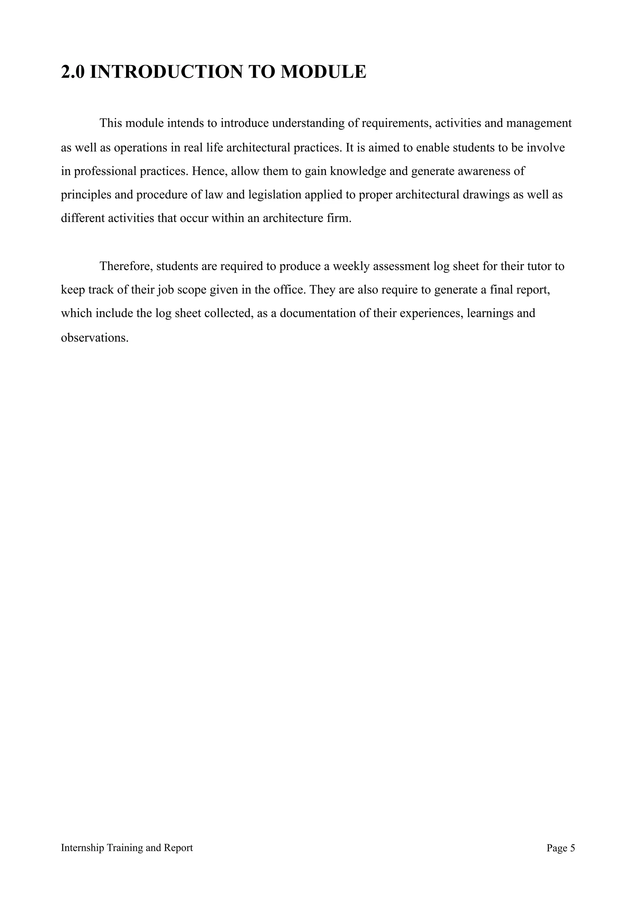 2.0 INTRODUCTION TO MODULE
This module intends to introduce understanding of requirements, activities and management
as well as operations in real life architectural practices. It is aimed to enable students to be involve
in professional practices. Hence, allow them to gain knowledge and generate awareness of
principles and procedure of law and legislation applied to proper architectural drawings as well as
different activities that occur within an architecture firm.
Therefore, students are required to produce a weekly assessment log sheet for their tutor to
keep track of their job scope given in the office. They are also require to generate a final report,
which include the log sheet collected, as a documentation of their experiences, learnings and
observations.
Internship Training and Report Page !5
 