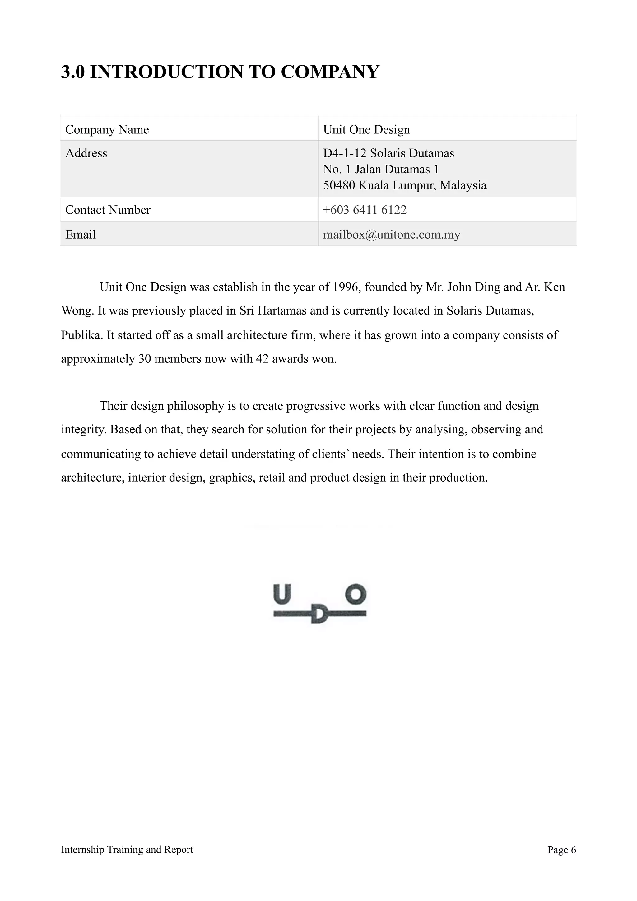3.0 INTRODUCTION TO COMPANY
Unit One Design was establish in the year of 1996, founded by Mr. John Ding and Ar. Ken
Wong. It was previously placed in Sri Hartamas and is currently located in Solaris Dutamas,
Publika. It started off as a small architecture firm, where it has grown into a company consists of
approximately 30 members now with 42 awards won.
Their design philosophy is to create progressive works with clear function and design
integrity. Based on that, they search for solution for their projects by analysing, observing and
communicating to achieve detail understating of clients’ needs. Their intention is to combine
architecture, interior design, graphics, retail and product design in their production.
Company Name Unit One Design
Address D4-1-12 Solaris Dutamas
No. 1 Jalan Dutamas 1
50480 Kuala Lumpur, Malaysia
Contact Number +603 6411 6122
Email mailbox@unitone.com.my
Internship Training and Report Page !6
 