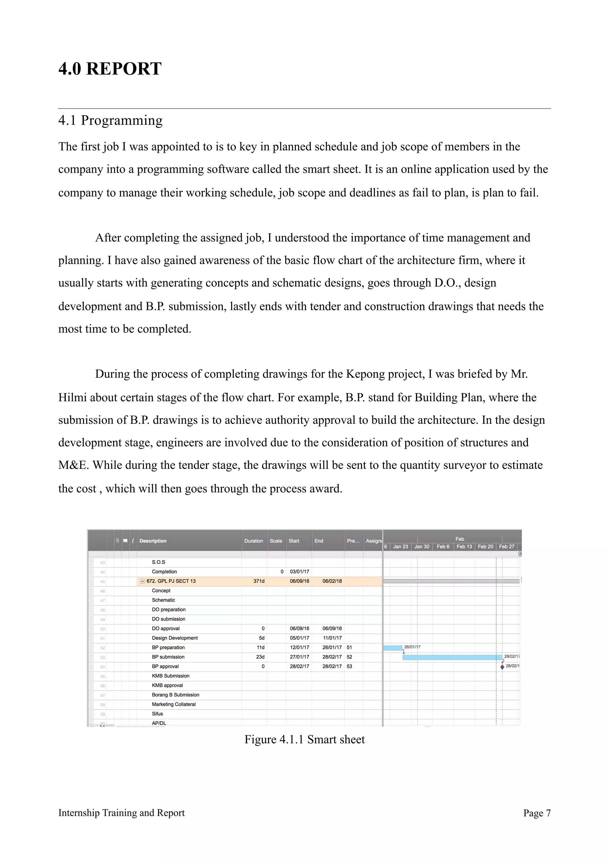 4.0 REPORT
4.1 Programming
The first job I was appointed to is to key in planned schedule and job scope of members in the
company into a programming software called the smart sheet. It is an online application used by the
company to manage their working schedule, job scope and deadlines as fail to plan, is plan to fail.
After completing the assigned job, I understood the importance of time management and
planning. I have also gained awareness of the basic flow chart of the architecture firm, where it
usually starts with generating concepts and schematic designs, goes through D.O., design
development and B.P. submission, lastly ends with tender and construction drawings that needs the
most time to be completed.
During the process of completing drawings for the Kepong project, I was briefed by Mr.
Hilmi about certain stages of the flow chart. For example, B.P. stand for Building Plan, where the
submission of B.P. drawings is to achieve authority approval to build the architecture. In the design
development stage, engineers are involved due to the consideration of position of structures and
M&E. While during the tender stage, the drawings will be sent to the quantity surveyor to estimate
the cost , which will then goes through the process award.
Internship Training and Report Page !7
Figure 4.1.1 Smart sheet
 