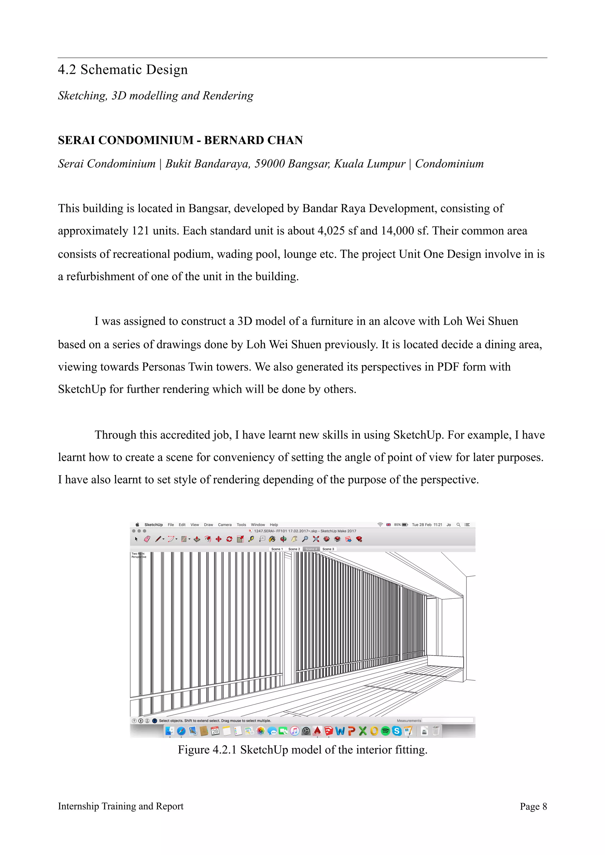 4.2 Schematic Design
Sketching, 3D modelling and Rendering
SERAI CONDOMINIUM - BERNARD CHAN
Serai Condominium | Bukit Bandaraya, 59000 Bangsar, Kuala Lumpur | Condominium
This building is located in Bangsar, developed by Bandar Raya Development, consisting of
approximately 121 units. Each standard unit is about 4,025 sf and 14,000 sf. Their common area
consists of recreational podium, wading pool, lounge etc. The project Unit One Design involve in is
a refurbishment of one of the unit in the building.
I was assigned to construct a 3D model of a furniture in an alcove with Loh Wei Shuen
based on a series of drawings done by Loh Wei Shuen previously. It is located decide a dining area,
viewing towards Personas Twin towers. We also generated its perspectives in PDF form with
SketchUp for further rendering which will be done by others.
Through this accredited job, I have learnt new skills in using SketchUp. For example, I have
learnt how to create a scene for conveniency of setting the angle of point of view for later purposes.
I have also learnt to set style of rendering depending of the purpose of the perspective.
Internship Training and Report Page !8
Figure 4.2.1 SketchUp model of the interior fitting.
 