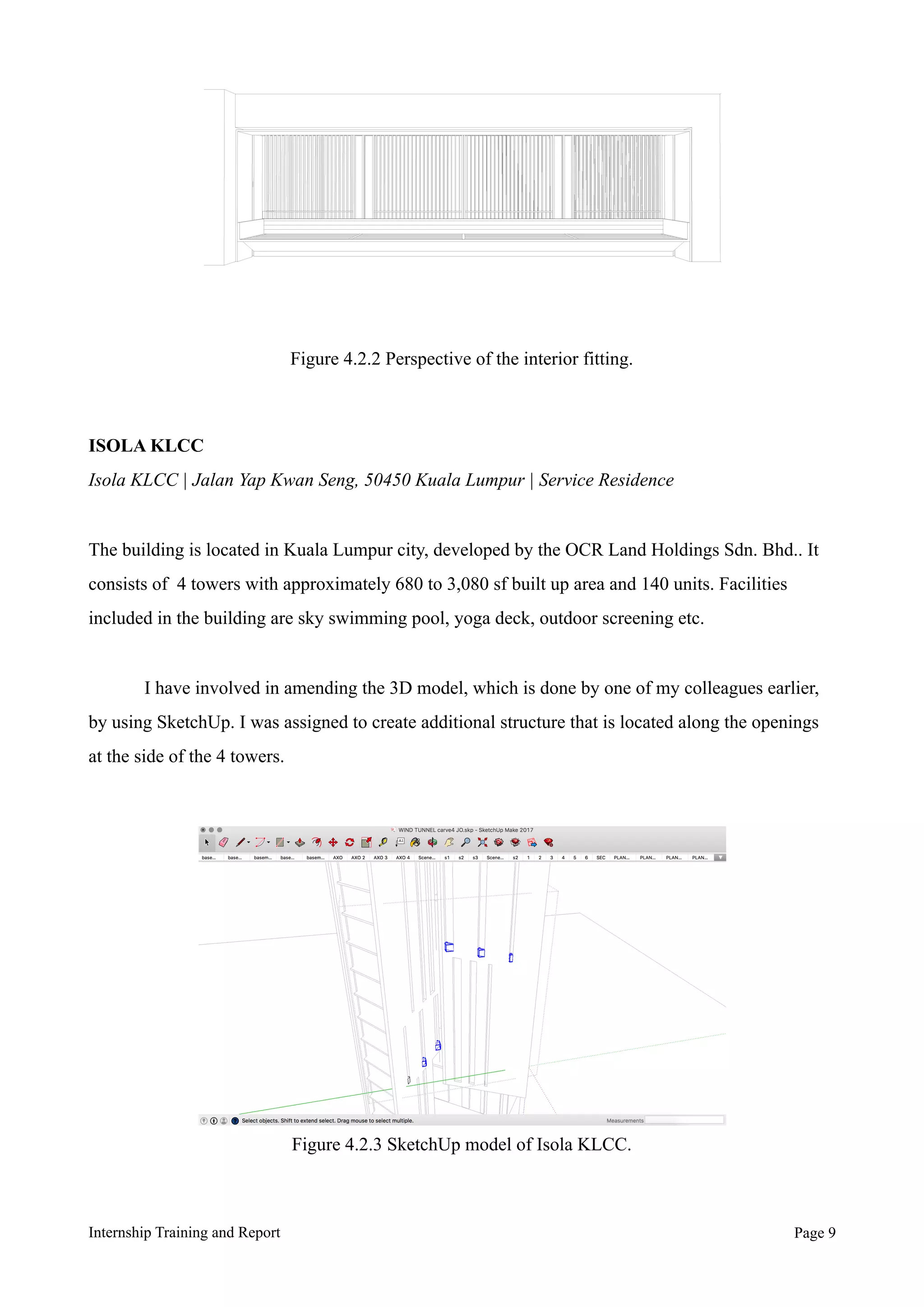 ISOLA KLCC
Isola KLCC | Jalan Yap Kwan Seng, 50450 Kuala Lumpur | Service Residence
The building is located in Kuala Lumpur city, developed by the OCR Land Holdings Sdn. Bhd.. It
consists of 4 towers with approximately 680 to 3,080 sf built up area and 140 units. Facilities
included in the building are sky swimming pool, yoga deck, outdoor screening etc.
I have involved in amending the 3D model, which is done by one of my colleagues earlier,
by using SketchUp. I was assigned to create additional structure that is located along the openings
at the side of the 4 towers.
Internship Training and Report Page !9
Figure 4.2.2 Perspective of the interior fitting.
Figure 4.2.3 SketchUp model of Isola KLCC.
 