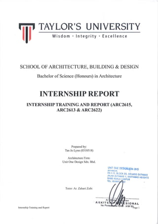 SCHOOL OF ARCHITECTURE, BUILDING & DESIGN
Bachelor of Science (Honours) in Architecture
INTERNSHIP REPORT
INTERNSHIP TRAINING AND REPORT (ARC2615,
ARC2613 & ARC2622)
Prepared by:
Tan Jo Lynn (0318518)
Architecture Firm:
Unit One Design Sdn. Bhd.
Tutor: Ar. Zahari Zubi
Internship Training and Report Page !1
 