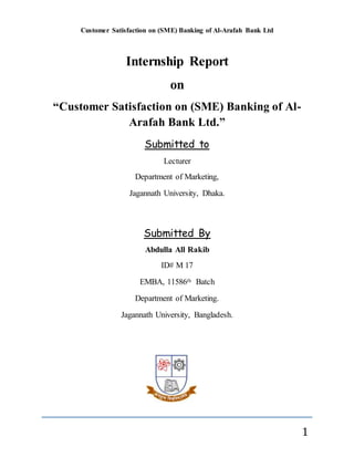 Customer Satisfaction on (SME) Banking of Al-Arafah Bank Ltd
1
Internship Report
on
“Customer Satisfaction on (SME) Banking of Al-
Arafah Bank Ltd.”
Submitted to
Lecturer
Department of Marketing,
Jagannath University, Dhaka.
Submitted By
Abdulla All Rakib
ID# M 17
EMBA, 11586th Batch
Department of Marketing.
Jagannath University, Bangladesh.
 
