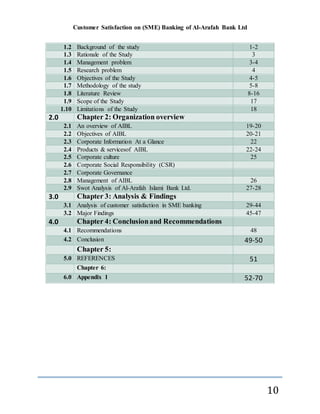 Customer Satisfaction on (SME) Banking of Al-Arafah Bank Ltd
10
1.2 Background of the study 1-2
1.3 Rationale of the Study 3
1.4 Management problem 3-4
1.5 Research problem 4
1.6 Objectives of the Study 4-5
1.7 Methodology of the study 5-8
1.8 Literature Review 8-16
1.9 Scope of the Study 17
1.10 Limitations of the Study 18
2.0 Chapter 2: Organization overview
2.1 An overview of AIBL 19-20
2.2 Objectives of AIBL 20-21
2.3 Corporate Information At a Glance 22
2.4 Products & servicesof AIBL 22-24
2.5 Corporate culture 25
2.6 Corporate Social Responsibility (CSR)
2.7 Corporate Governance
2.8 Management of AIBL 26
2.9 Swot Analysis of Al-Arafah Islami Bank Ltd. 27-28
3.0 Chapter 3: Analysis & Findings
3.1 Analysis of customer satisfaction in SME banking 29-44
3.2 Major Findings 45-47
4.0 Chapter 4: Conclusionand Recommendations
4.1 Recommendations 48
4.2 Conclusion 49-50
Chapter 5:
5.0 REFERENCES 51
Chapter 6:
6.0 Appendix 1 52-70
 