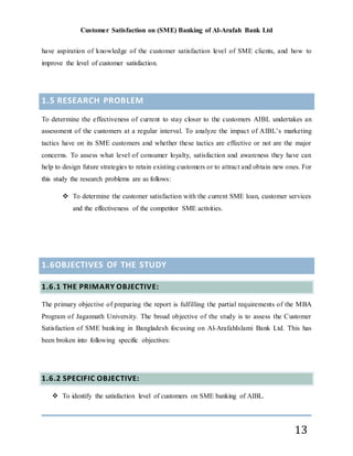 Customer Satisfaction on (SME) Banking of Al-Arafah Bank Ltd
13
have aspiration of knowledge of the customer satisfaction level of SME clients, and how to
improve the level of customer satisfaction.
1.5 RESEARCH PROBLEM
To determine the effectiveness of current to stay closer to the customers AIBL undertakes an
assessment of the customers at a regular interval. To analyze the impact of AIBL’s marketing
tactics have on its SME customers and whether these tactics are effective or not are the major
concerns. To assess what level of consumer loyalty, satisfaction and awareness they have can
help to design future strategies to retain existing customers or to attract and obtain new ones. For
this study the research problems are as follows:
 To determine the customer satisfaction with the current SME loan, customer services
and the effectiveness of the competitor SME activities.
1.6OBJECTIVES OF THE STUDY
1.6.1 THE PRIMARY OBJECTIVE:
The primary objective of preparing the report is fulfilling the partial requirements of the MBA
Program of Jagannath University. The broad objective of the study is to assess the Customer
Satisfaction of SME banking in Bangladesh focusing on Al-ArafahIslami Bank Ltd. This has
been broken into following specific objectives:
1.6.2 SPECIFIC OBJECTIVE:
 To identify the satisfaction level of customers on SME banking of AIBL.
 