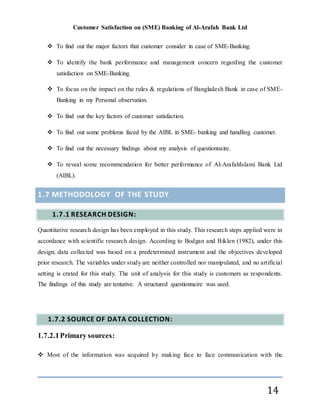 Customer Satisfaction on (SME) Banking of Al-Arafah Bank Ltd
14
 To find out the major factors that customer consider in case of SME-Banking.
 To identify the bank performance and management concern regarding the customer
satisfaction on SME-Banking.
 To focus on the impact on the rules & regulations of Bangladesh Bank in case of SME-
Banking in my Personal observation.
 To find out the key factors of customer satisfaction.
 To find out some problems faced by the AIBL in SME- banking and handling customer.
 To find out the necessary findings about my analysis of questionnaire.
 To reveal some recommendation for better performance of Al-ArafahIslami Bank Ltd
(AIBL).
1.7 METHODOLOGY OF THE STUDY
1.7.1 RESEARCH DESIGN:
Quantitative research design has been employed in this study. This research steps applied were in
accordance with scientific research design. According to Bodgan and Biklen (1982), under this
design, data collected was based on a predetermined instrument and the objectives developed
prior research. The variables under study are neither controlled nor manipulated, and no artificial
setting is crated for this study. The unit of analysis for this study is customers as respondents.
The findings of this study are tentative. A structured questionnaire was used.
1.7.2 SOURCE OF DATA COLLECTION:
1.7.2.1Primary sources:
 Most of the information was acquired by making face to face communication with the
 