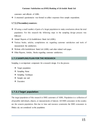 Customer Satisfaction on (SME) Banking of Al-Arafah Bank Ltd
15
customers and officials of AIBL.
 A structured questionnaire was formed to collect responses from sample respondents.
1.7.2.2Secondarysources:
 Of using a small number of parts of a larger population to make conclusions about the total
population. For this research the following steps in the sampling design process was
followed:
 Annual Reports of Al-ArafahIslami Bank Ltd (AIBL).
 Various books, articles, compilations etc regarding customer satisfaction and tools of
measurement the satisfaction.
 Website ofAl-ArafahIslami Bank Ltd (AIBL) and other related web pages.
 Other Reports, Articles, Books regarding customer satisfaction.
1.7.3 SAMPLING PLAN FOR THE RESEARCH
Sampling is an important component for a research design. It is the process
 Target population
 Sampling frame
 Sampling Technique
 Sample size and
 Execution
1.7.3.1 Target population:
The target population of this research is SME customers of AIBL. Population is a collection of
all possible individuals, objects, or measurements of interest. All SME consumers in the country
are the concern population. But due to time and resource constraints the SME consumers in
Dhaka city are considered as the population.
 